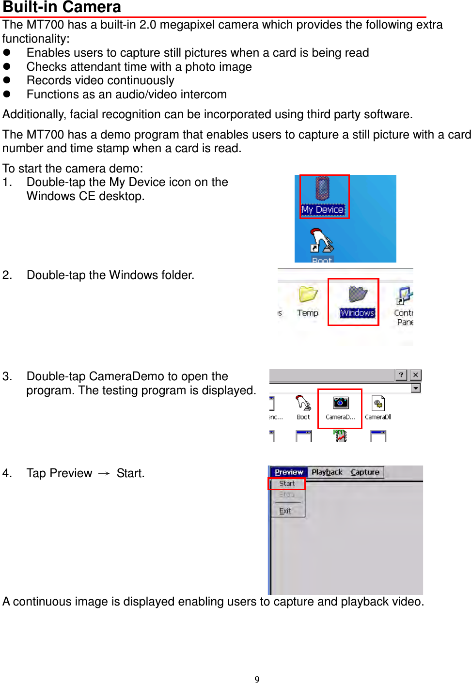 9  Built-in Camera The MT700 has a built-in 2.0 megapixel camera which provides the following extra functionality:   Enables users to capture still pictures when a card is being read   Checks attendant time with a photo image   Records video continuously   Functions as an audio/video intercom Additionally, facial recognition can be incorporated using third party software. The MT700 has a demo program that enables users to capture a still picture with a card number and time stamp when a card is read. To start the camera demo: 1.  Double-tap the My Device icon on the Windows CE desktop.  2.  Double-tap the Windows folder.    3.  Double-tap CameraDemo to open the program. The testing program is displayed.    4.  Tap Preview  →  Start.  A continuous image is displayed enabling users to capture and playback video.     