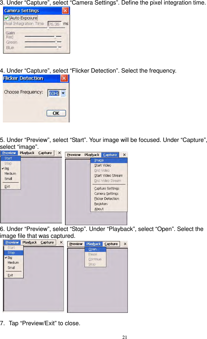 21  3. Under “Capture”, select “Camera Settings”. Define the pixel integration time.           4. Under “Capture”, select “Flicker Detection”. Select the frequency.          5. Under “Preview”, select “Start”. Your image will be focused. Under “Capture”,   select “image”.      6. Under “Preview”, select “Stop”. Under “Playback”, select “Open”. Select the   image file that was captured.      7.  Tap “Preview/Exit” to close.  