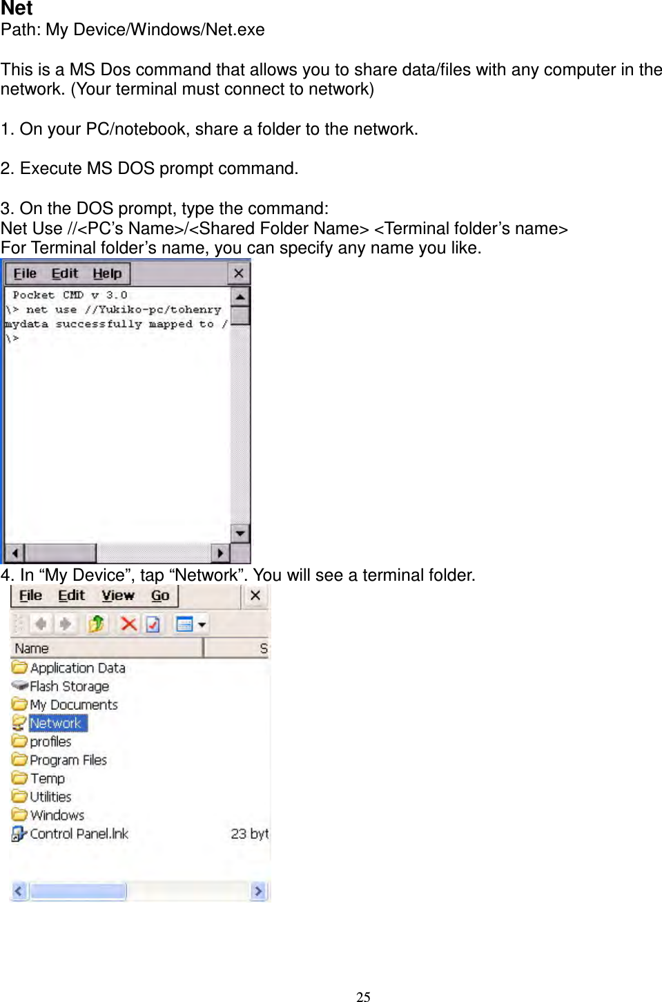 25 Net   Path: My Device/Windows/Net.exe      This is a MS Dos command that allows you to share data/files with any computer in the network. (Your terminal must connect to network)      1. On your PC/notebook, share a folder to the network.      2. Execute MS DOS prompt command.      3. On the DOS prompt, type the command:   Net Use //&lt;PC’s Name&gt;/&lt;Shared Folder Name&gt; &lt;Terminal folder’s name&gt;   For Terminal folder’s name, you can specify any name you like.  4. In “My Device”, tap “Network”. You will see a terminal folder.           