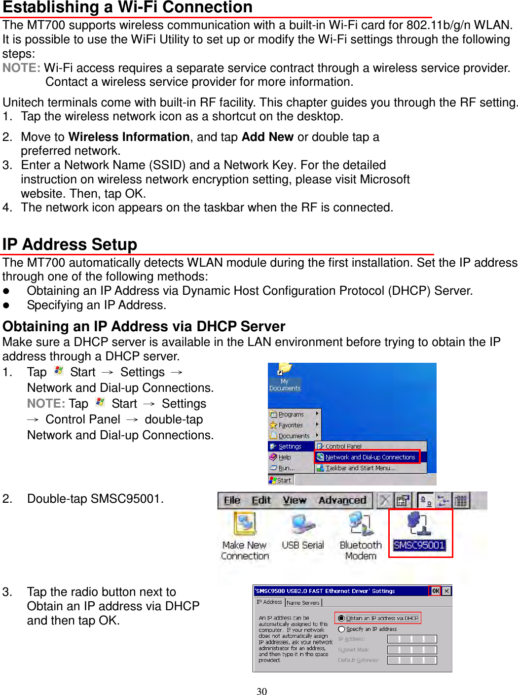 30  Establishing a Wi-Fi Connection The MT700 supports wireless communication with a built-in Wi-Fi card for 802.11b/g/n WLAN. It is possible to use the WiFi Utility to set up or modify the Wi-Fi settings through the following steps: NOTE: Wi-Fi access requires a separate service contract through a wireless service provider. Contact a wireless service provider for more information. Unitech terminals come with built-in RF facility. This chapter guides you through the RF setting. 1.  Tap the wireless network icon as a shortcut on the desktop. 2.  Move to Wireless Information, and tap Add New or double tap a preferred network. 3.  Enter a Network Name (SSID) and a Network Key. For the detailed instruction on wireless network encryption setting, please visit Microsoft website. Then, tap OK. 4.  The network icon appears on the taskbar when the RF is connected.  IP Address Setup The MT700 automatically detects WLAN module during the first installation. Set the IP address through one of the following methods:  Obtaining an IP Address via Dynamic Host Configuration Protocol (DHCP) Server.  Specifying an IP Address. Obtaining an IP Address via DHCP Server Make sure a DHCP server is available in the LAN environment before trying to obtain the IP address through a DHCP server. 1.  Tap    Start  →  Settings  → Network and Dial-up Connections. NOTE: Tap    Start  →  Settings →  Control Panel  →  double-tap Network and Dial-up Connections.  2.  Double-tap SMSC95001.  3.  Tap the radio button next to Obtain an IP address via DHCP and then tap OK.  