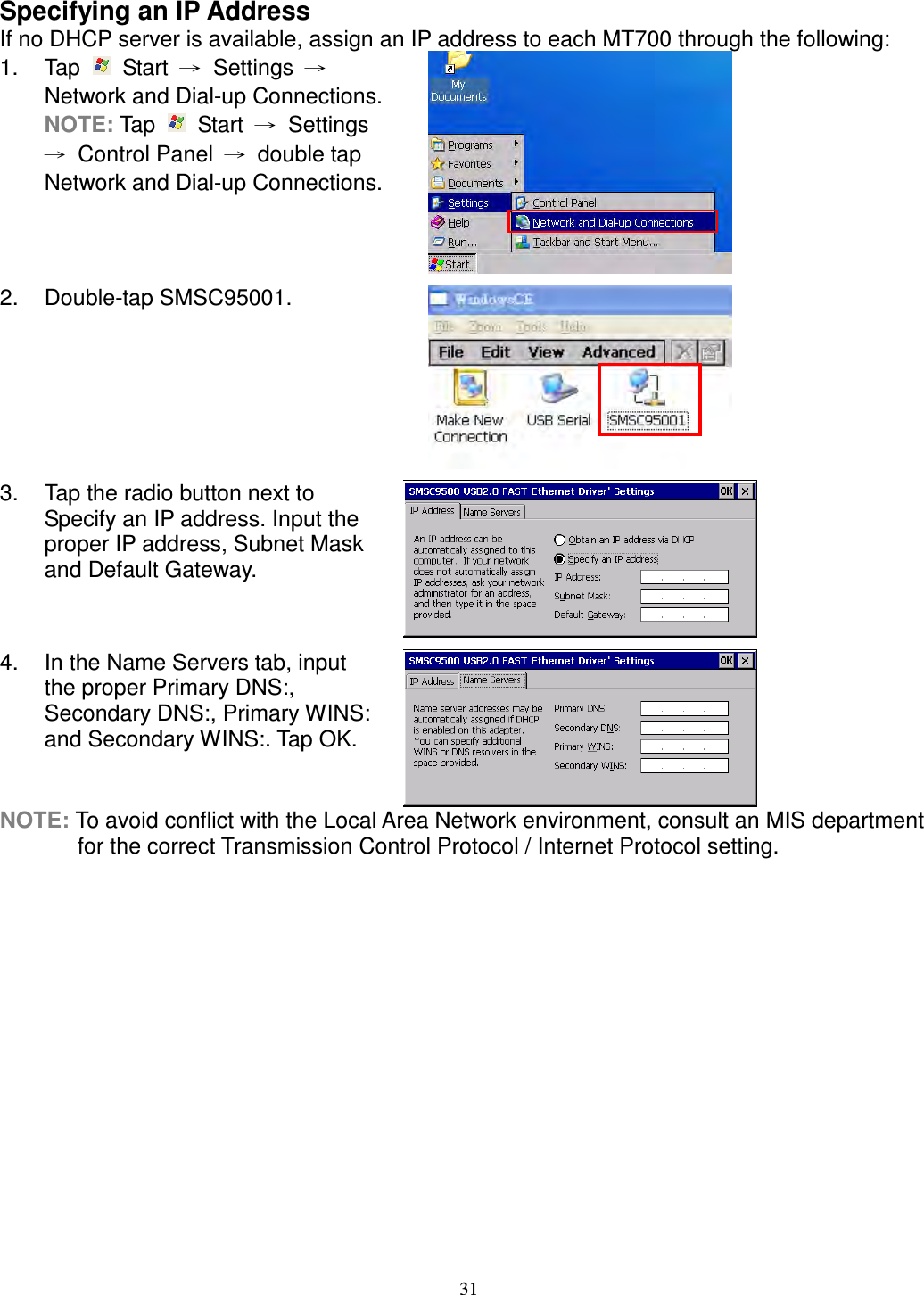 31 Specifying an IP Address If no DHCP server is available, assign an IP address to each MT700 through the following: 1.  Tap    Start  →  Settings  → Network and Dial-up Connections. NOTE: Tap    Start  →  Settings →  Control Panel  →  double tap Network and Dial-up Connections.  2.  Double-tap SMSC95001.  3.  Tap the radio button next to Specify an IP address. Input the proper IP address, Subnet Mask and Default Gateway.  4.  In the Name Servers tab, input the proper Primary DNS:, Secondary DNS:, Primary WINS: and Secondary WINS:. Tap OK.  NOTE: To avoid conflict with the Local Area Network environment, consult an MIS department for the correct Transmission Control Protocol / Internet Protocol setting.       