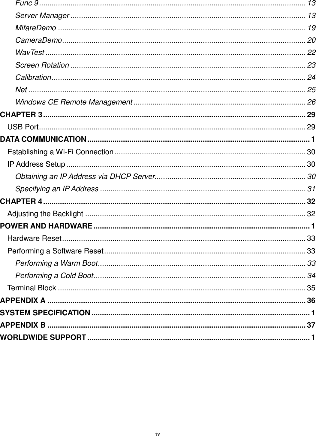 iv Func 9 ............................................................................................................................... 13 Server Manager ................................................................................................................ 13 MifareDemo ...................................................................................................................... 19 CameraDemo.................................................................................................................... 20 WavTest ............................................................................................................................ 22 Screen Rotation ................................................................................................................ 23 Calibration......................................................................................................................... 24 Net .................................................................................................................................... 25 Windows CE Remote Management .................................................................................. 26 CHAPTER 3............................................................................................................................. 29 USB Port............................................................................................................................... 29 DATA COMMUNICATION .......................................................................................................... 1 Establishing a Wi-Fi Connection ........................................................................................... 30 IP Address Setup .................................................................................................................. 30 Obtaining an IP Address via DHCP Server........................................................................ 30 Specifying an IP Address .................................................................................................. 31 CHAPTER 4............................................................................................................................. 32 Adjusting the Backlight ......................................................................................................... 32 POWER AND HARDWARE ....................................................................................................... 1 Hardware Reset.................................................................................................................... 33 Performing a Software Reset................................................................................................ 33 Performing a Warm Boot................................................................................................... 33 Performing a Cold Boot..................................................................................................... 34 Terminal Block ...................................................................................................................... 35 APPENDIX A ........................................................................................................................... 36 SYSTEM SPECIFICATION ........................................................................................................ 1 APPENDIX B ........................................................................................................................... 37 WORLDWIDE SUPPORT .......................................................................................................... 1 