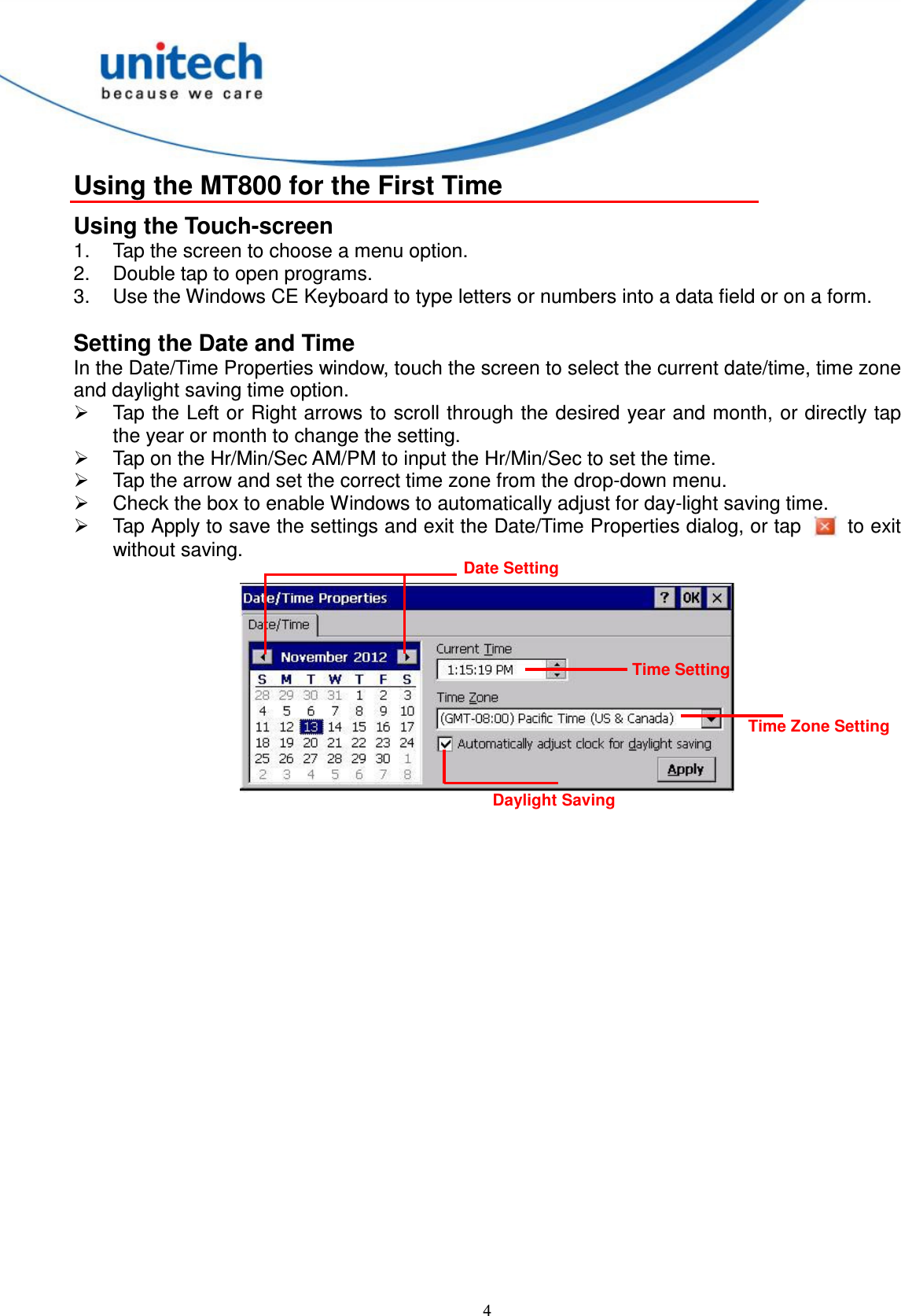  4 Using the MT800 for the First Time Using the Touch-screen 1.  Tap the screen to choose a menu option. 2.  Double tap to open programs. 3.  Use the Windows CE Keyboard to type letters or numbers into a data field or on a form.  Setting the Date and Time In the Date/Time Properties window, touch the screen to select the current date/time, time zone and daylight saving time option.   Tap the Left or Right arrows to scroll through the desired year and month, or directly tap the year or month to change the setting.   Tap on the Hr/Min/Sec AM/PM to input the Hr/Min/Sec to set the time.   Tap the arrow and set the correct time zone from the drop-down menu.   Check the box to enable Windows to automatically adjust for day-light saving time.   Tap Apply to save the settings and exit the Date/Time Properties dialog, or tap    to exit without saving.   Date Setting Time Setting Time Zone Setting Daylight Saving 