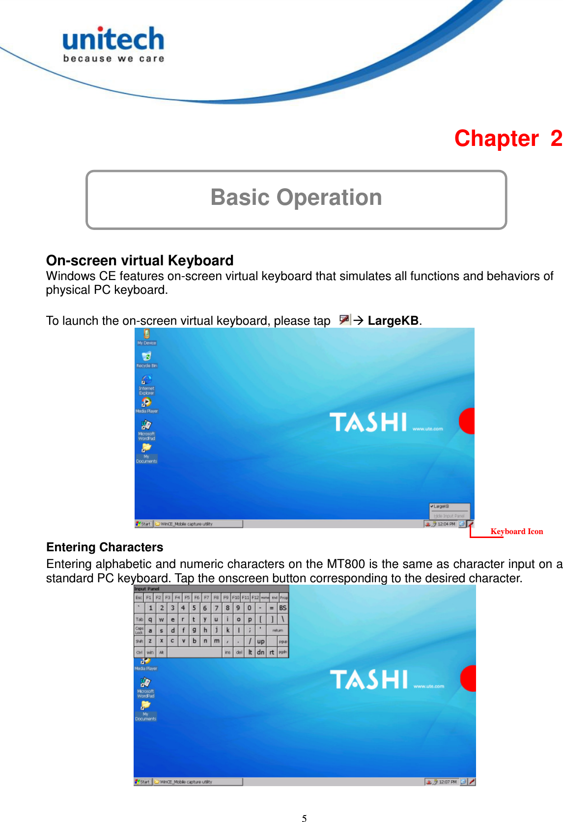  5 Basic Operation Chapter  2      On-screen virtual Keyboard Windows CE features on-screen virtual keyboard that simulates all functions and behaviors of physical PC keyboard.  To launch the on-screen virtual keyboard, please tap   LargeKB.      Entering Characters Entering alphabetic and numeric characters on the MT800 is the same as character input on a standard PC keyboard. Tap the onscreen button corresponding to the desired character.   Keyboard Icon 