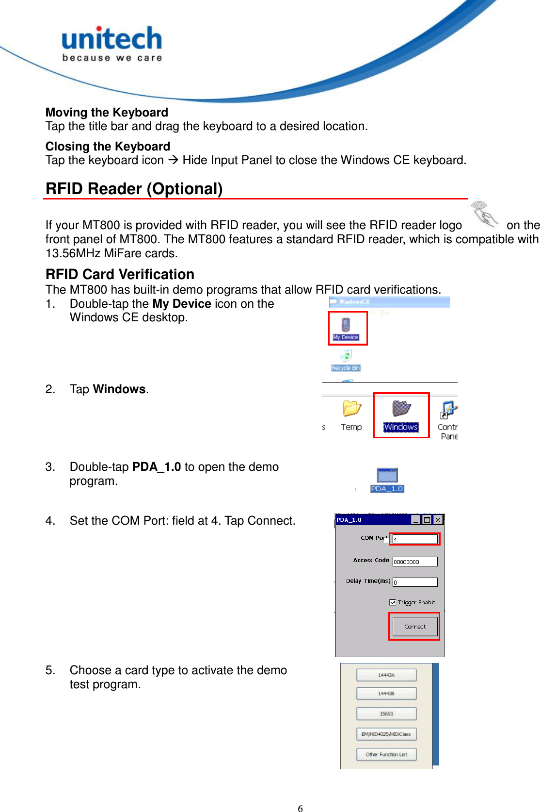 6 Moving the Keyboard Tap the title bar and drag the keyboard to a desired location. Closing the Keyboard Tap the keyboard icon  Hide Input Panel to close the Windows CE keyboard. RFID Reader (Optional) If your MT800 is provided with RFID reader, you will see the RFID reader logo    on the front panel of MT800. The MT800 features a standard RFID reader, which is compatible with 13.56MHz MiFare cards. RFID Card Verification The MT800 has built-in demo programs that allow RFID card verifications. 1.  Double-tap the My Device icon on the Windows CE desktop.  2.  Tap Windows.  3.  Double-tap PDA_1.0 to open the demo program.   4.  Set the COM Port: field at 4. Tap Connect.  5.  Choose a card type to activate the demo test program.    