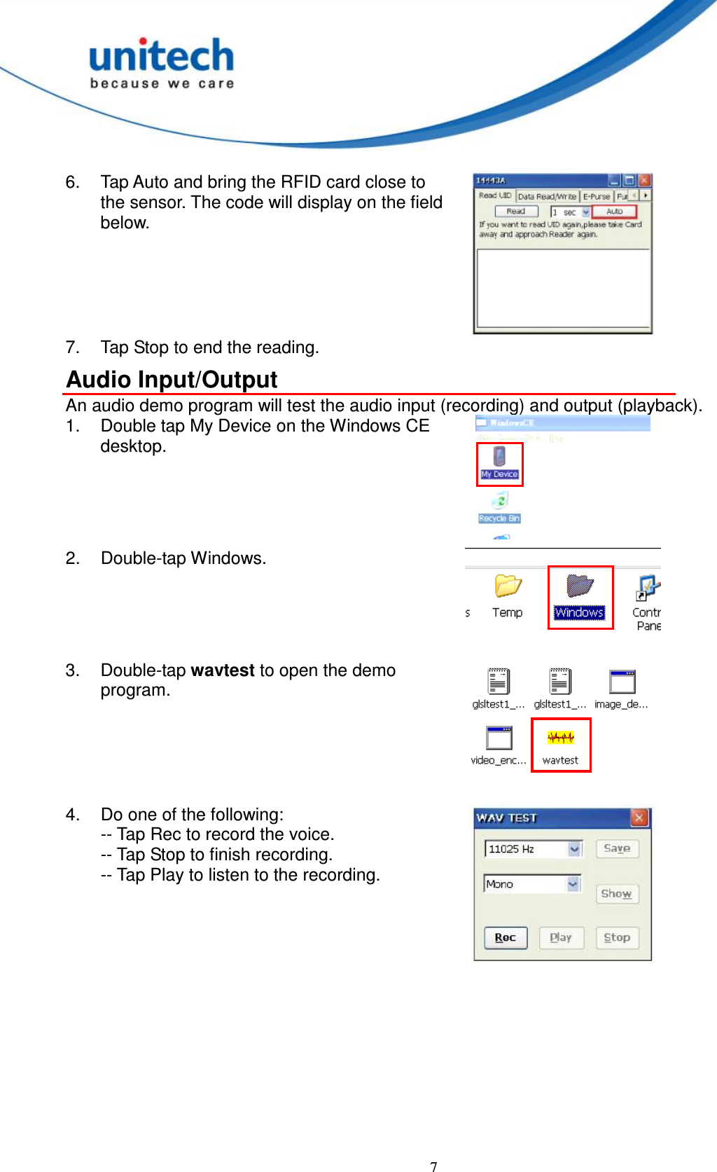  7  6.  Tap Auto and bring the RFID card close to the sensor. The code will display on the field below.  7.  Tap Stop to end the reading. Audio Input/Output An audio demo program will test the audio input (recording) and output (playback). 1.  Double tap My Device on the Windows CE desktop.  2.  Double-tap Windows.  3.  Double-tap wavtest to open the demo program.   4.  Do one of the following: -- Tap Rec to record the voice. -- Tap Stop to finish recording. -- Tap Play to listen to the recording.  