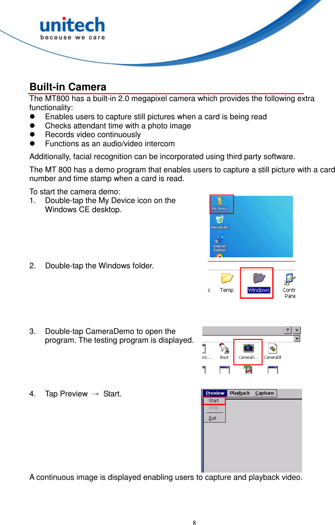  8  Built-in Camera The MT800 has a built-in 2.0 megapixel camera which provides the following extra functionality:   Enables users to capture still pictures when a card is being read   Checks attendant time with a photo image   Records video continuously   Functions as an audio/video intercom Additionally, facial recognition can be incorporated using third party software. The MT 800 has a demo program that enables users to capture a still picture with a card number and time stamp when a card is read. To start the camera demo: 1.  Double-tap the My Device icon on the Windows CE desktop.  2.  Double-tap the Windows folder.    3.  Double-tap CameraDemo to open the program. The testing program is displayed.    4.  Tap Preview  →  Start.  A continuous image is displayed enabling users to capture and playback video.     