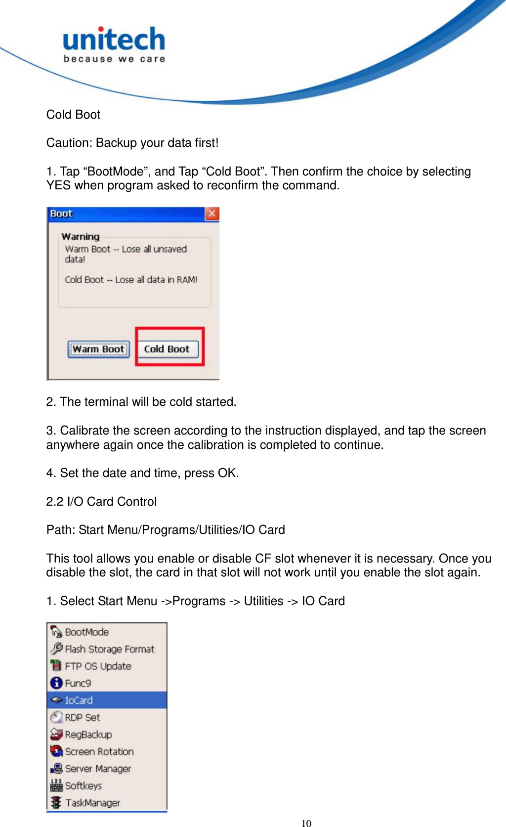  10 Cold Boot      Caution: Backup your data first!        1. Tap “BootMode”, and Tap “Cold Boot”. Then confirm the choice by selecting   YES when program asked to reconfirm the command.    2. The terminal will be cold started.      3. Calibrate the screen according to the instruction displayed, and tap the screen   anywhere again once the calibration is completed to continue.      4. Set the date and time, press OK.      2.2 I/O Card Control        Path: Start Menu/Programs/Utilities/IO Card    This tool allows you enable or disable CF slot whenever it is necessary. Once you   disable the slot, the card in that slot will not work until you enable the slot again.    1. Select Start Menu -&gt;Programs -&gt; Utilities -&gt; IO Card   