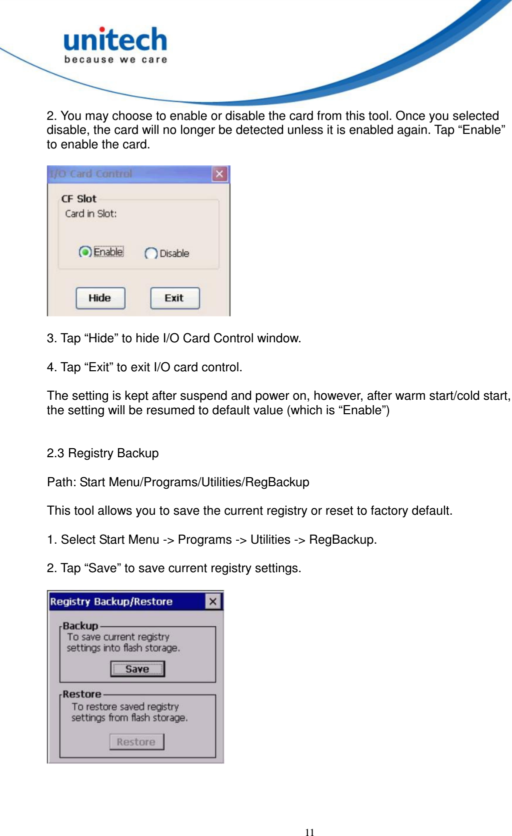  11 2. You may choose to enable or disable the card from this tool. Once you selected   disable, the card will no longer be detected unless it is enabled again. Tap “Enable”   to enable the card.    3. Tap “Hide” to hide I/O Card Control window.        4. Tap “Exit” to exit I/O card control.      The setting is kept after suspend and power on, however, after warm start/cold start,   the setting will be resumed to default value (which is “Enable”)   2.3 Registry Backup      Path: Start Menu/Programs/Utilities/RegBackup      This tool allows you to save the current registry or reset to factory default.      1. Select Start Menu -&gt; Programs -&gt; Utilities -&gt; RegBackup.      2. Tap “Save” to save current registry settings.       