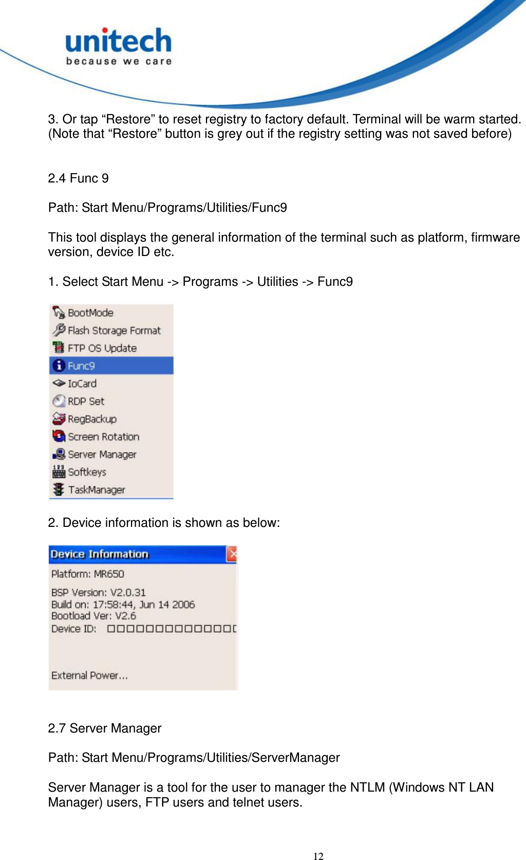  12 3. Or tap “Restore” to reset registry to factory default. Terminal will be warm started.   (Note that “Restore” button is grey out if the registry setting was not saved before)         2.4 Func 9      Path: Start Menu/Programs/Utilities/Func9      This tool displays the general information of the terminal such as platform, firmware   version, device ID etc.  1. Select Start Menu -&gt; Programs -&gt; Utilities -&gt; Func9    2. Device information is shown as below:       2.7 Server Manager      Path: Start Menu/Programs/Utilities/ServerManager      Server Manager is a tool for the user to manager the NTLM (Windows NT LAN   Manager) users, FTP users and telnet users.           