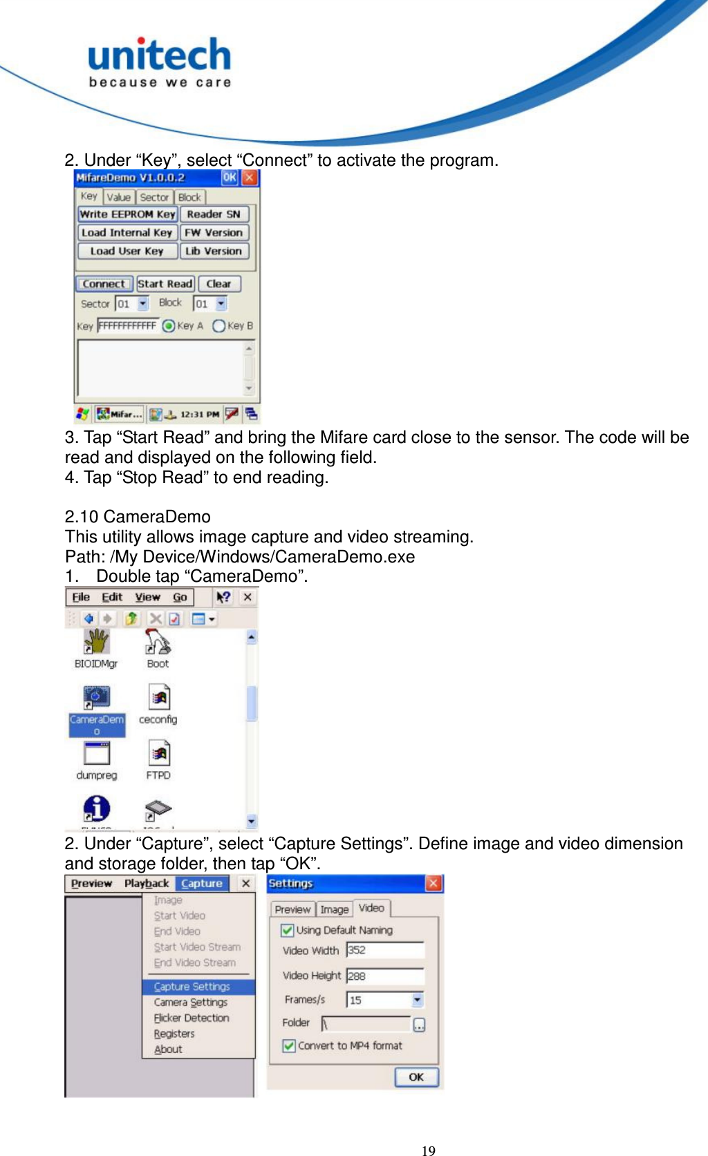  19 2. Under “Key”, select “Connect” to activate the program.      3. Tap “Start Read” and bring the Mifare card close to the sensor. The code will be   read and displayed on the following field.   4. Tap “Stop Read” to end reading.  2.10 CameraDemo   This utility allows image capture and video streaming.   Path: /My Device/Windows/CameraDemo.exe   1.  Double tap “CameraDemo”.  2. Under “Capture”, select “Capture Settings”. Define image and video dimension   and storage folder, then tap “OK”.    