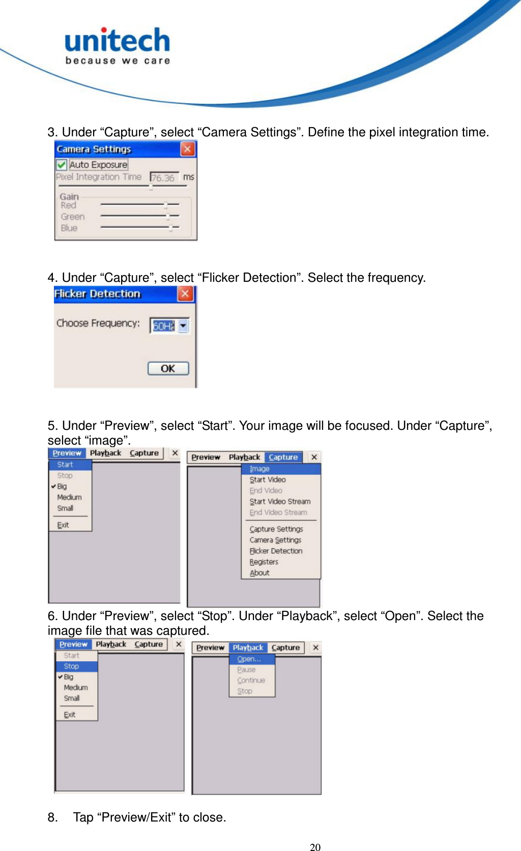  20  3. Under “Capture”, select “Camera Settings”. Define the pixel integration time.            4. Under “Capture”, select “Flicker Detection”. Select the frequency.          5. Under “Preview”, select “Start”. Your image will be focused. Under “Capture”,   select “image”.      6. Under “Preview”, select “Stop”. Under “Playback”, select “Open”. Select the   image file that was captured.      8.  Tap “Preview/Exit” to close.  