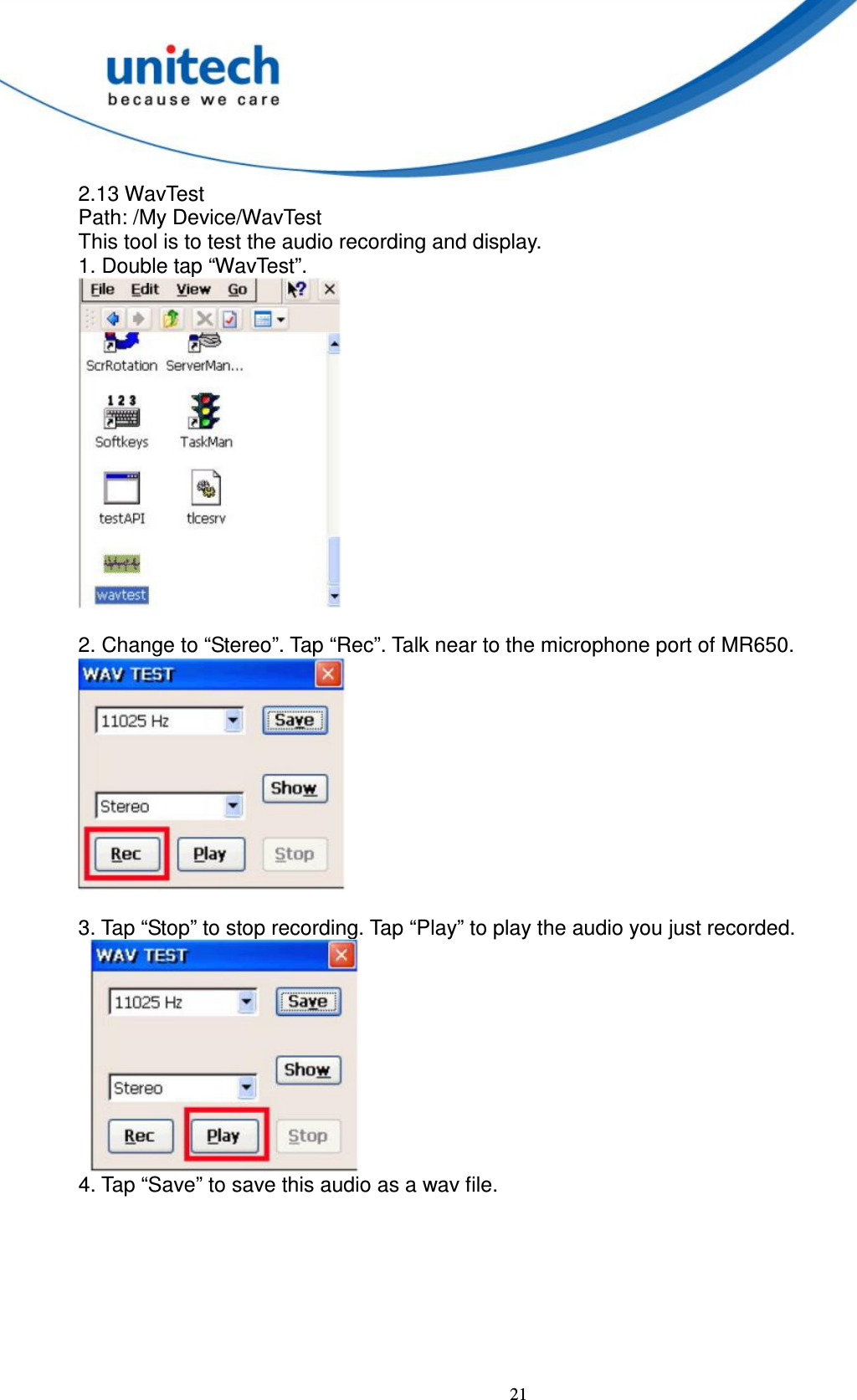  21 2.13 WavTest   Path: /My Device/WavTest   This tool is to test the audio recording and display.   1. Double tap “WavTest”.   2. Change to “Stereo”. Tap “Rec”. Talk near to the microphone port of MR650.       3. Tap “Stop” to stop recording. Tap “Play” to play the audio you just recorded.      4. Tap “Save” to save this audio as a wav file. 