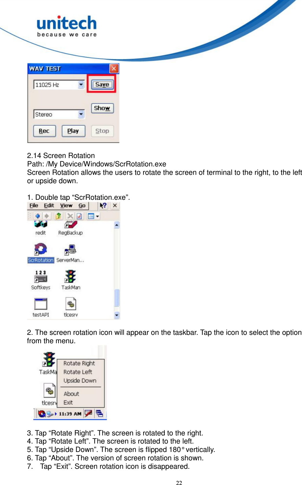  22   2.14 Screen Rotation   Path: /My Device/Windows/ScrRotation.exe   Screen Rotation allows the users to rotate the screen of terminal to the right, to the left   or upside down.      1. Double tap “ScrRotation.exe”.   2. The screen rotation icon will appear on the taskbar. Tap the icon to select the option   from the menu.         3. Tap “Rotate Right”. The screen is rotated to the right.   4. Tap “Rotate Left”. The screen is rotated to the left.   5. Tap “Upside Down”. The screen is flipped 180° vertically.     6. Tap “About”. The version of screen rotation is shown.   7.  Tap “Exit”. Screen rotation icon is disappeared.  