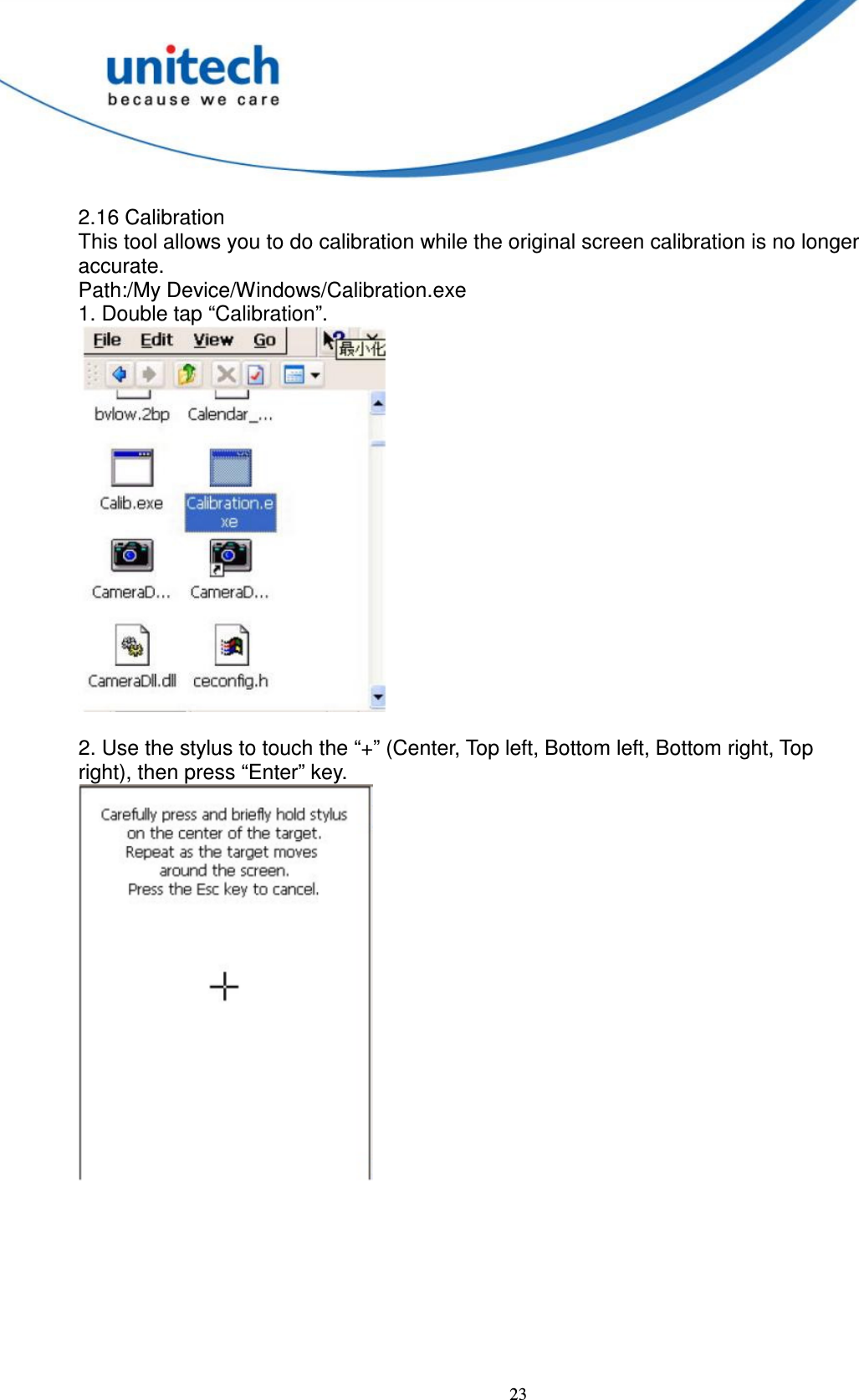  23  2.16 Calibration   This tool allows you to do calibration while the original screen calibration is no longer   accurate.   Path:/My Device/Windows/Calibration.exe   1. Double tap “Calibration”.   2. Use the stylus to touch the “+” (Center, Top left, Bottom left, Bottom right, Top   right), then press “Enter” key.          