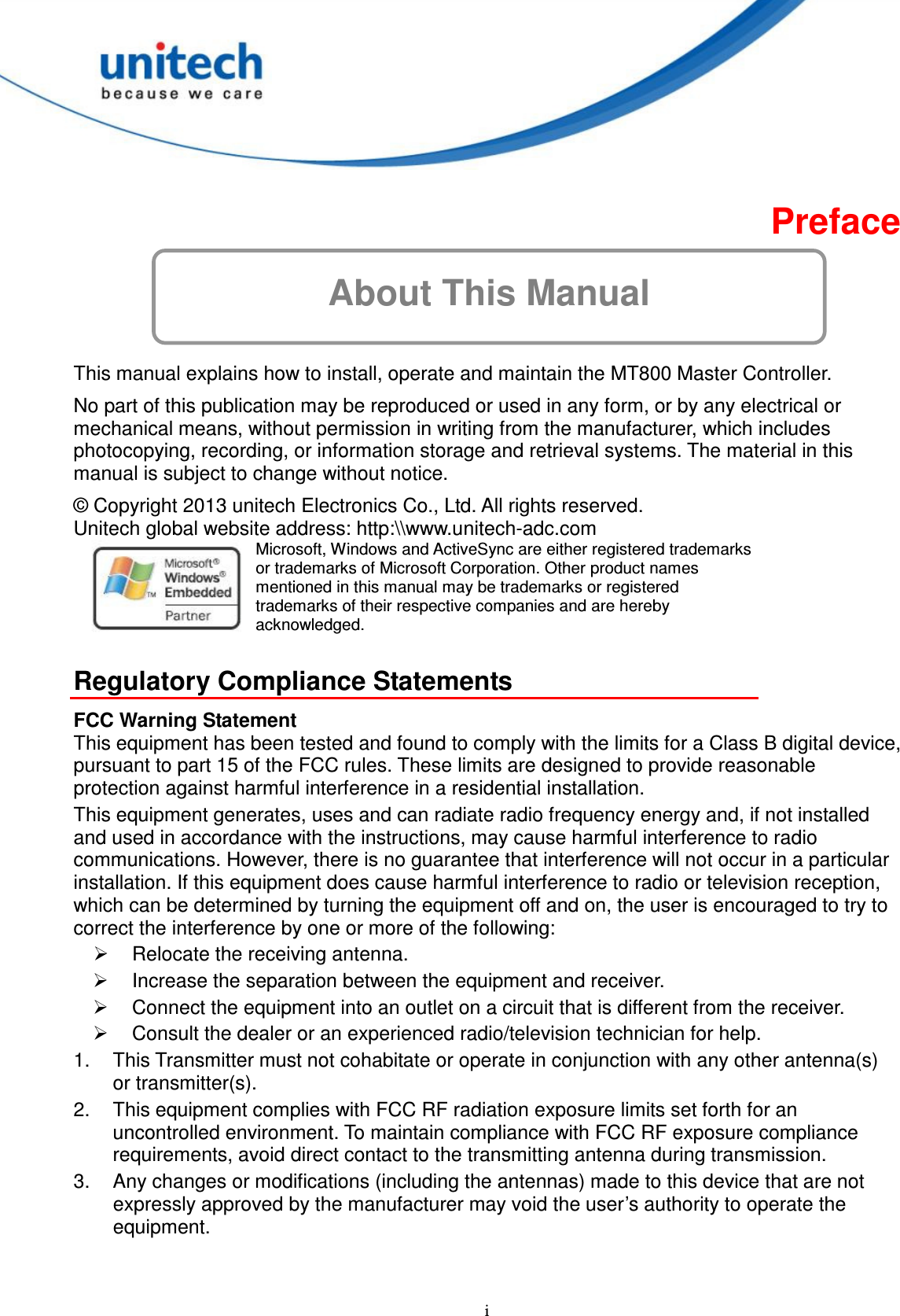  i About This Manual Preface  This manual explains how to install, operate and maintain the MT800 Master Controller. No part of this publication may be reproduced or used in any form, or by any electrical or mechanical means, without permission in writing from the manufacturer, which includes photocopying, recording, or information storage and retrieval systems. The material in this manual is subject to change without notice. © Copyright 2013 unitech Electronics Co., Ltd. All rights reserved.   Unitech global website address: http:\\www.unitech-adc.com    Microsoft, Windows and ActiveSync are either registered trademarks or trademarks of Microsoft Corporation. Other product names mentioned in this manual may be trademarks or registered trademarks of their respective companies and are hereby acknowledged.  Regulatory Compliance Statements FCC Warning Statement This equipment has been tested and found to comply with the limits for a Class B digital device, pursuant to part 15 of the FCC rules. These limits are designed to provide reasonable protection against harmful interference in a residential installation. This equipment generates, uses and can radiate radio frequency energy and, if not installed and used in accordance with the instructions, may cause harmful interference to radio communications. However, there is no guarantee that interference will not occur in a particular installation. If this equipment does cause harmful interference to radio or television reception, which can be determined by turning the equipment off and on, the user is encouraged to try to correct the interference by one or more of the following:   Relocate the receiving antenna.   Increase the separation between the equipment and receiver.   Connect the equipment into an outlet on a circuit that is different from the receiver.   Consult the dealer or an experienced radio/television technician for help. 1.  This Transmitter must not cohabitate or operate in conjunction with any other antenna(s) or transmitter(s). 2.  This equipment complies with FCC RF radiation exposure limits set forth for an uncontrolled environment. To maintain compliance with FCC RF exposure compliance requirements, avoid direct contact to the transmitting antenna during transmission. 3.  Any changes or modifications (including the antennas) made to this device that are not expressly approved by the manufacturer may void the user’s authority to operate the equipment.   