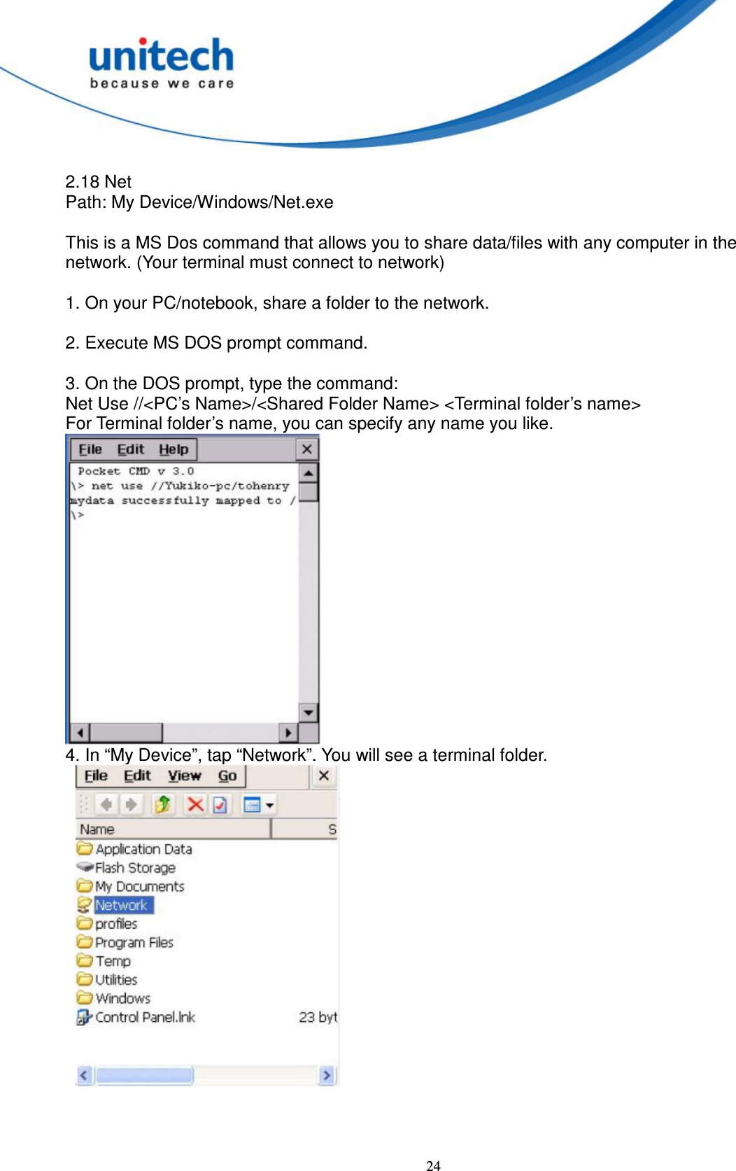  24  2.18 Net   Path: My Device/Windows/Net.exe      This is a MS Dos command that allows you to share data/files with any computer in the network. (Your terminal must connect to network)      1. On your PC/notebook, share a folder to the network.      2. Execute MS DOS prompt command.      3. On the DOS prompt, type the command:   Net Use //&lt;PC’s Name&gt;/&lt;Shared Folder Name&gt; &lt;Terminal folder’s name&gt;   For Terminal folder’s name, you can specify any name you like.  4. In “My Device”, tap “Network”. You will see a terminal folder.        