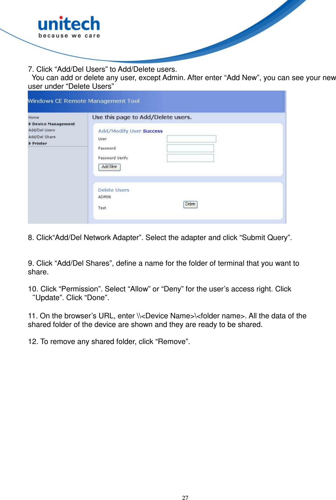  27 7. Click “Add/Del Users” to Add/Delete users.     You can add or delete any user, except Admin. After enter “Add New”, you can see your new user under “Delete Users”   8. Click“Add/Del Network Adapter”. Select the adapter and click “Submit Query”.   9. Click “Add/Del Shares”, define a name for the folder of terminal that you want to   share.        10. Click “Permission”. Select “Allow” or “Deny” for the user’s access right. Click   “Update”. Click “Done”.  11. On the browser’s URL, enter \\&lt;Device Name&gt;\&lt;folder name&gt;. All the data of the   shared folder of the device are shown and they are ready to be shared.  12. To remove any shared folder, click “Remove”.   