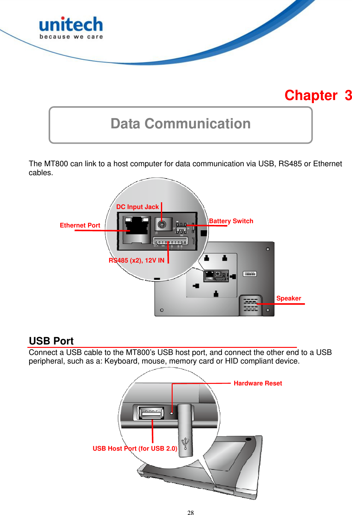  28 Data Communication  Chapter  3   The MT800 can link to a host computer for data communication via USB, RS485 or Ethernet cables.     USB Port Connect a USB cable to the MT800’s USB host port, and connect the other end to a USB peripheral, such as a: Keyboard, mouse, memory card or HID compliant device.  Speaker Ethernet Port DC Input Jack RS485 (x2), 12V IN Battery Switch USB Host Port (for USB 2.0)   Hardware Reset 