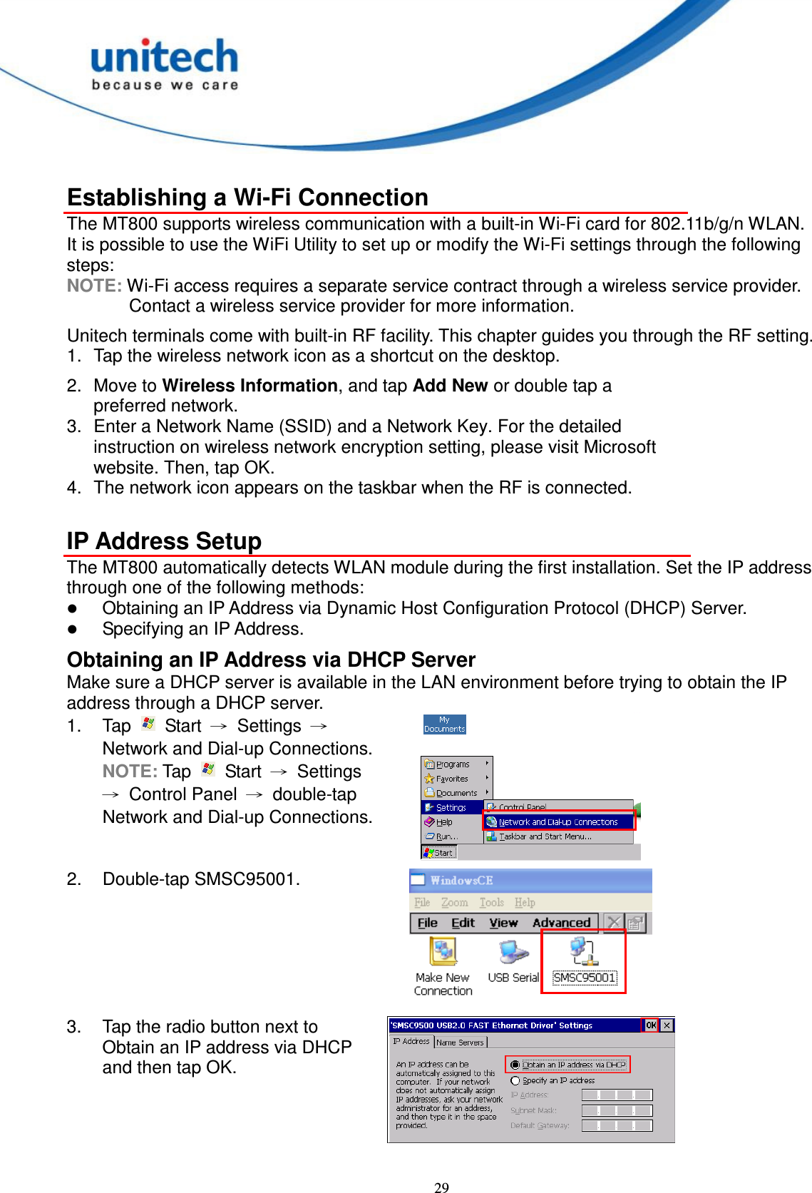  29  Establishing a Wi-Fi Connection The MT800 supports wireless communication with a built-in Wi-Fi card for 802.11b/g/n WLAN. It is possible to use the WiFi Utility to set up or modify the Wi-Fi settings through the following steps: NOTE: Wi-Fi access requires a separate service contract through a wireless service provider. Contact a wireless service provider for more information. Unitech terminals come with built-in RF facility. This chapter guides you through the RF setting. 1.  Tap the wireless network icon as a shortcut on the desktop. 2.  Move to Wireless Information, and tap Add New or double tap a preferred network. 3.  Enter a Network Name (SSID) and a Network Key. For the detailed instruction on wireless network encryption setting, please visit Microsoft website. Then, tap OK. 4.  The network icon appears on the taskbar when the RF is connected.  IP Address Setup The MT800 automatically detects WLAN module during the first installation. Set the IP address through one of the following methods:  Obtaining an IP Address via Dynamic Host Configuration Protocol (DHCP) Server.  Specifying an IP Address. Obtaining an IP Address via DHCP Server Make sure a DHCP server is available in the LAN environment before trying to obtain the IP address through a DHCP server. 1.  Tap    Start  →  Settings  → Network and Dial-up Connections. NOTE: Tap    Start  →  Settings →  Control Panel  →  double-tap Network and Dial-up Connections.  2.  Double-tap SMSC95001.  3.  Tap the radio button next to Obtain an IP address via DHCP and then tap OK.  