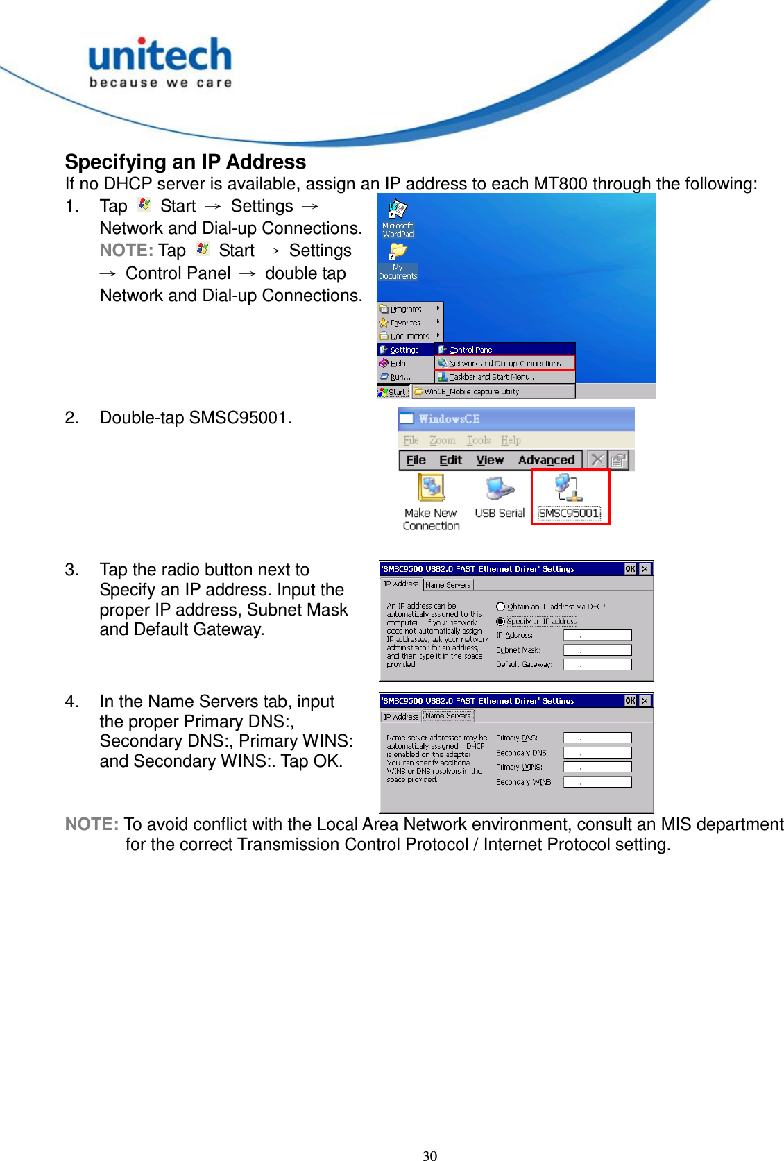  30 Specifying an IP Address If no DHCP server is available, assign an IP address to each MT800 through the following: 1.  Tap    Start  →  Settings  → Network and Dial-up Connections. NOTE: Tap    Start  →  Settings →  Control Panel  →  double tap Network and Dial-up Connections.  2.  Double-tap SMSC95001.  3.  Tap the radio button next to Specify an IP address. Input the proper IP address, Subnet Mask and Default Gateway.  4.  In the Name Servers tab, input the proper Primary DNS:, Secondary DNS:, Primary WINS: and Secondary WINS:. Tap OK.  NOTE: To avoid conflict with the Local Area Network environment, consult an MIS department for the correct Transmission Control Protocol / Internet Protocol setting.       