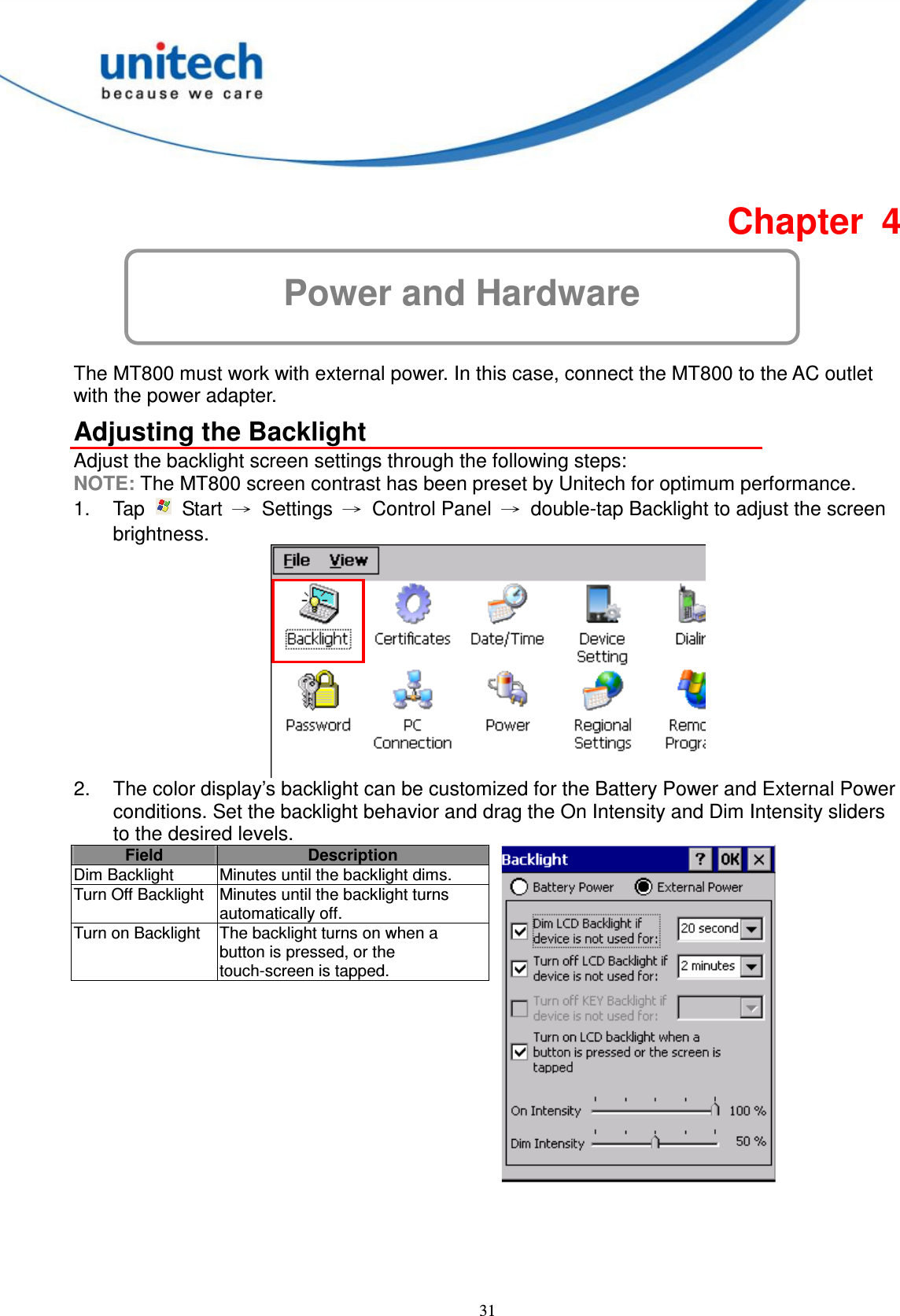  31 Power and Hardware Chapter  4  The MT800 must work with external power. In this case, connect the MT800 to the AC outlet with the power adapter. Adjusting the Backlight Adjust the backlight screen settings through the following steps: NOTE: The MT800 screen contrast has been preset by Unitech for optimum performance. 1.  Tap    Start  →  Settings  →  Control Panel  →  double-tap Backlight to adjust the screen brightness.  2.  The color display’s backlight can be customized for the Battery Power and External Power conditions. Set the backlight behavior and drag the On Intensity and Dim Intensity sliders to the desired levels. Field Description Dim Backlight  Minutes until the backlight dims. Turn Off Backlight Minutes until the backlight turns automatically off. Turn on Backlight  The backlight turns on when a button is pressed, or the touch-screen is tapped.      