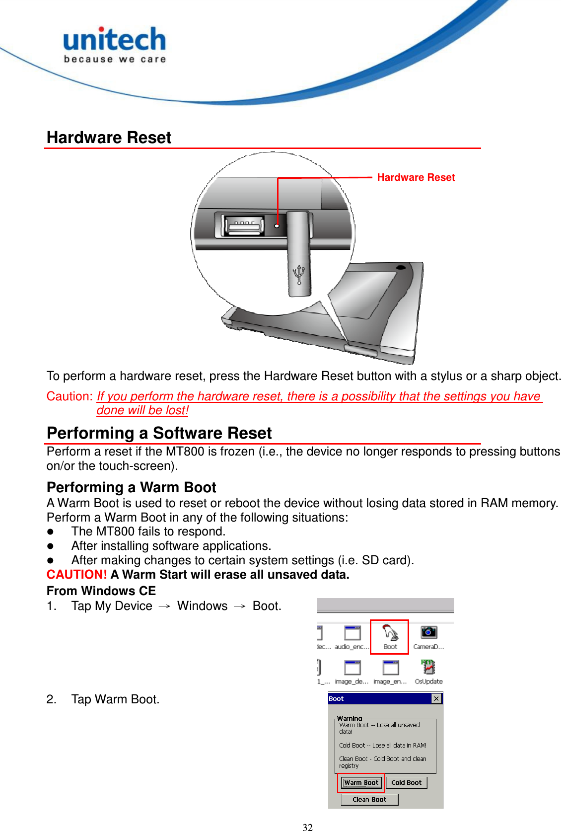  32  Hardware Reset  To perform a hardware reset, press the Hardware Reset button with a stylus or a sharp object.   Caution: If you perform the hardware reset, there is a possibility that the settings you have done will be lost! Performing a Software Reset Perform a reset if the MT800 is frozen (i.e., the device no longer responds to pressing buttons on/or the touch-screen). Performing a Warm Boot A Warm Boot is used to reset or reboot the device without losing data stored in RAM memory. Perform a Warm Boot in any of the following situations:  The MT800 fails to respond.  After installing software applications.  After making changes to certain system settings (i.e. SD card). CAUTION! A Warm Start will erase all unsaved data. From Windows CE 1.  Tap My Device  →  Windows  →  Boot.  2.  Tap Warm Boot.  Hardware Reset 
