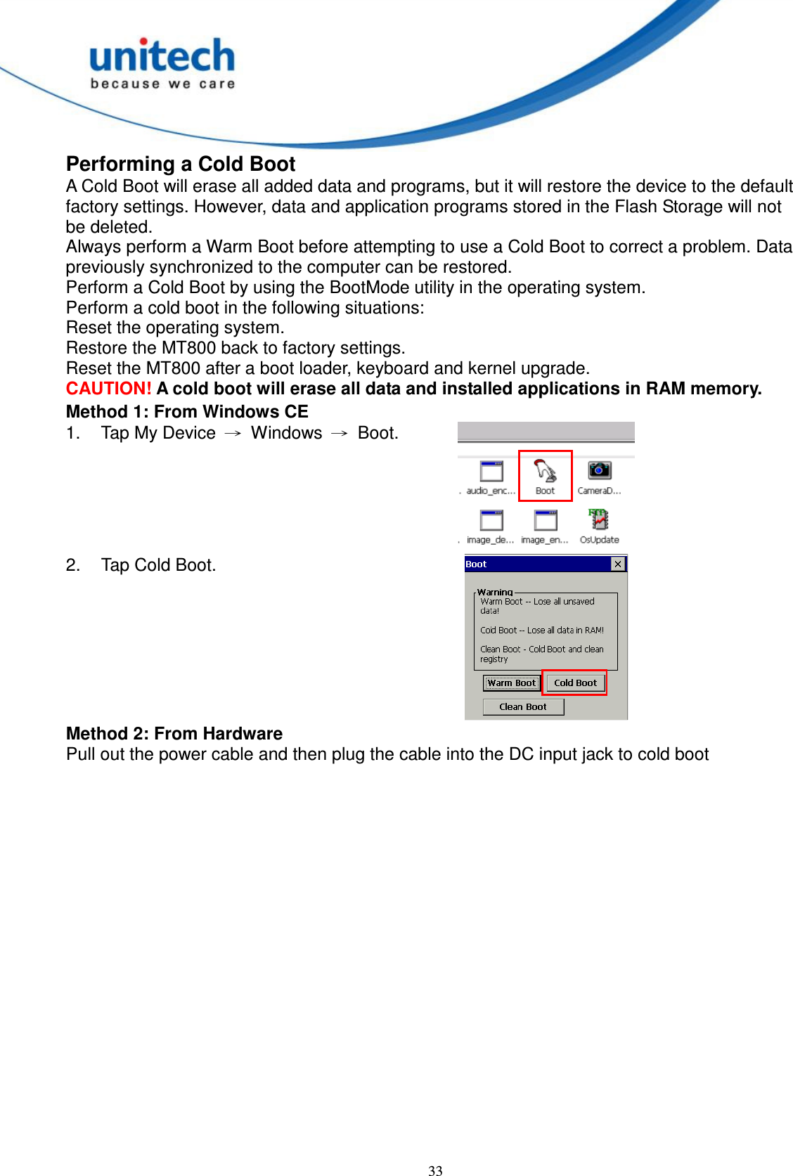  33 Performing a Cold Boot A Cold Boot will erase all added data and programs, but it will restore the device to the default factory settings. However, data and application programs stored in the Flash Storage will not be deleted. Always perform a Warm Boot before attempting to use a Cold Boot to correct a problem. Data previously synchronized to the computer can be restored. Perform a Cold Boot by using the BootMode utility in the operating system. Perform a cold boot in the following situations: Reset the operating system. Restore the MT800 back to factory settings. Reset the MT800 after a boot loader, keyboard and kernel upgrade. CAUTION! A cold boot will erase all data and installed applications in RAM memory. Method 1: From Windows CE 1.  Tap My Device  →  Windows  →  Boot.  2.  Tap Cold Boot.  Method 2: From Hardware Pull out the power cable and then plug the cable into the DC input jack to cold boot   