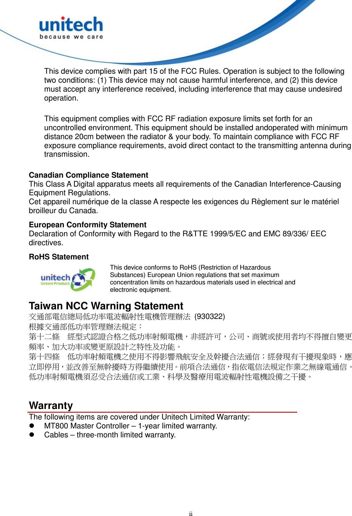  ii This device complies with part 15 of the FCC Rules. Operation is subject to the following two conditions: (1) This device may not cause harmful interference, and (2) this device must accept any interference received, including interference that may cause undesired operation.  This equipment complies with FCC RF radiation exposure limits set forth for an uncontrolled environment. This equipment should be installed andoperated with minimum distance 20cm between the radiator &amp; your body. To maintain compliance with FCC RF exposure compliance requirements, avoid direct contact to the transmitting antenna during transmission.   Canadian Compliance Statement This Class A Digital apparatus meets all requirements of the Canadian Interference-Causing Equipment Regulations. Cet appareil numérique de la classe A respecte les exigences du Règlement sur le matériel broilleur du Canada. European Conformity Statement Declaration of Conformity with Regard to the R&amp;TTE 1999/5/EC and EMC 89/336/ EEC directives. RoHS Statement  This device conforms to RoHS (Restriction of Hazardous Substances) European Union regulations that set maximum concentration limits on hazardous materials used in electrical and electronic equipment. Taiwan NCC Warning Statement 交通部電信總局低功率電波輻射性電機管理辦法  (930322) 根據交通部低功率管理辦法規定： 第十二條  經型式認證合格之低功率射頻電機，非經許可，公司、商號或使用者均不得擅自變更頻率、加大功率或變更原設計之特性及功能。 第十四條  低功率射頻電機之使用不得影響飛航安全及幹擾合法通信；經發現有干擾現象時，應立即停用，並改善至無幹擾時方得繼續使用。前項合法通信，指依電信法規定作業之無線電通信。 低功率射頻電機須忍受合法通信或工業、科學及醫療用電波輻射性電機設備之干擾。   Warranty The following items are covered under Unitech Limited Warranty:   MT800 Master Controller – 1-year limited warranty.   Cables – three-month limited warranty. 