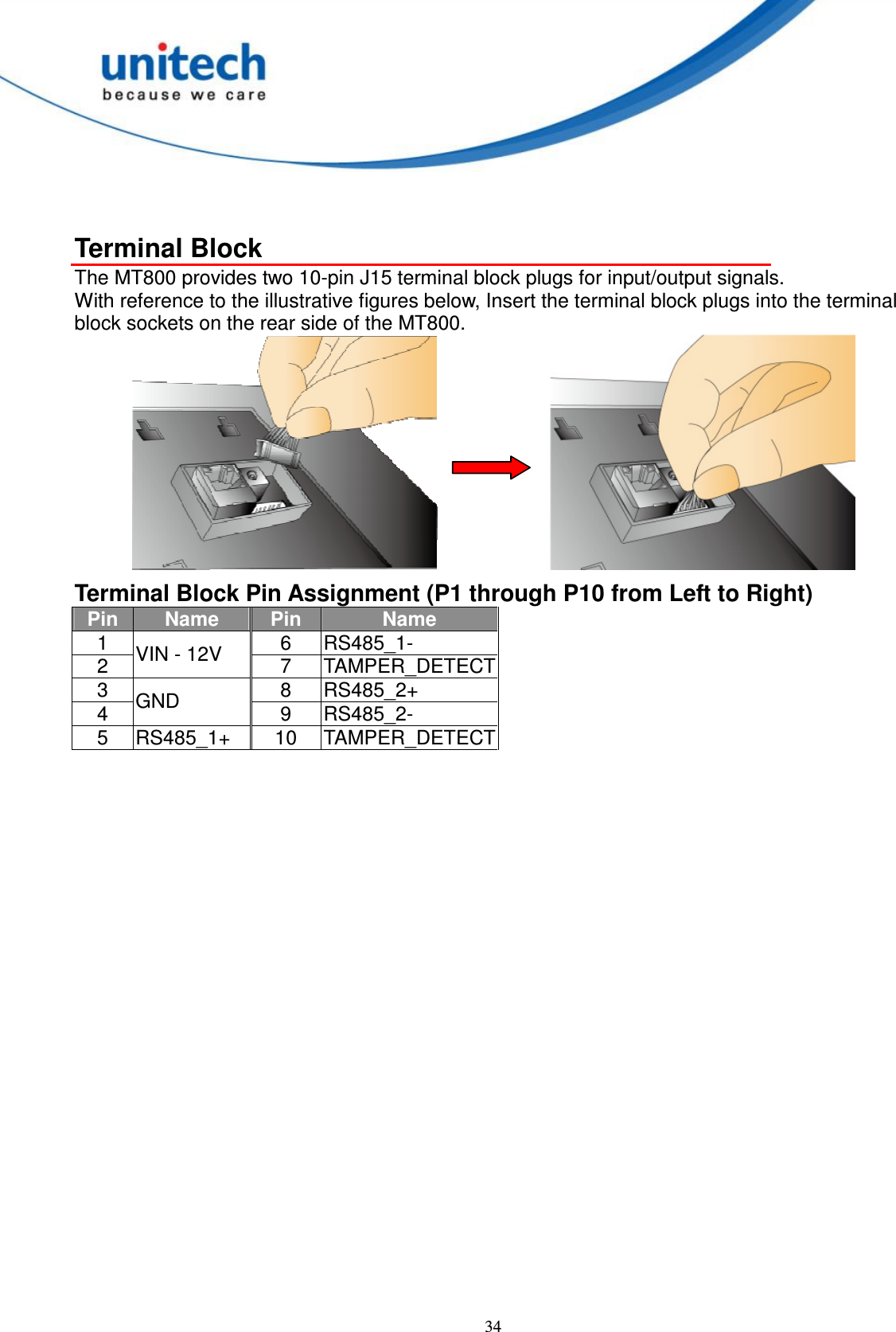  34  Terminal Block The MT800 provides two 10-pin J15 terminal block plugs for input/output signals. With reference to the illustrative figures below, Insert the terminal block plugs into the terminal block sockets on the rear side of the MT800.      Terminal Block Pin Assignment (P1 through P10 from Left to Right) Pin Name  Pin  Name 1  6  RS485_1- 2  VIN - 12V  7  TAMPER_DETECT 3  8  RS485_2+ 4  GND  9  RS485_2- 5  RS485_1+  10  TAMPER_DETECT  