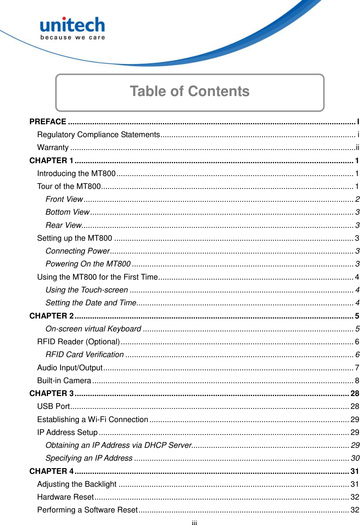  iii Table of Contents      PREFACE ................................................................................................................................... I Regulatory Compliance Statements......................................................................................... i Warranty ..................................................................................................................................ii CHAPTER 1 ............................................................................................................................... 1 Introducing the MT800............................................................................................................ 1 Tour of the MT800................................................................................................................... 1 Front View........................................................................................................................... 2 Bottom View ........................................................................................................................ 3 Rear View............................................................................................................................ 3 Setting up the MT800 ............................................................................................................. 3 Connecting Power............................................................................................................... 3 Powering On the MT800 ..................................................................................................... 3 Using the MT800 for the First Time......................................................................................... 4 Using the Touch-screen ...................................................................................................... 4 Setting the Date and Time................................................................................................... 4 CHAPTER 2 ............................................................................................................................... 5 On-screen virtual Keyboard ................................................................................................ 5 RFID Reader (Optional).......................................................................................................... 6 RFID Card Verification ........................................................................................................ 6 Audio Input/Output.................................................................................................................. 7 Built-in Camera....................................................................................................................... 8 CHAPTER 3 ............................................................................................................................. 28 USB Port............................................................................................................................... 28 Establishing a Wi-Fi Connection ........................................................................................... 29 IP Address Setup .................................................................................................................. 29 Obtaining an IP Address via DHCP Server........................................................................ 29 Specifying an IP Address .................................................................................................. 30 CHAPTER 4 ............................................................................................................................. 31 Adjusting the Backlight ......................................................................................................... 31 Hardware Reset.................................................................................................................... 32 Performing a Software Reset................................................................................................ 32 