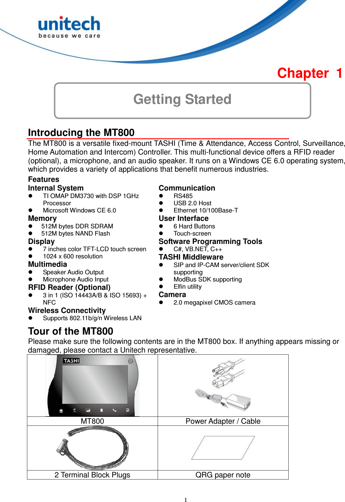  1 Getting Started Chapter  1  Introducing the MT800 The MT800 is a versatile fixed-mount TASHI (Time &amp; Attendance, Access Control, Surveillance, Home Automation and Intercom) Controller. This multi-functional device offers a RFID reader (optional), a microphone, and an audio speaker. It runs on a Windows CE 6.0 operating system, which provides a variety of applications that benefit numerous industries. Features Internal System   TI OMAP DM3730 with DSP 1GHz Processor   Microsoft Windows CE 6.0 Memory   512M bytes DDR SDRAM   512M bytes NAND Flash Display   7 inches color TFT-LCD touch screen   1024 x 600 resolution Multimedia   Speaker Audio Output     Microphone Audio Input RFID Reader (Optional)   3 in 1 (ISO 14443A/B &amp; ISO 15693) + NFC Wireless Connectivity     Supports 802.11b/g/n Wireless LAN Communication   RS485   USB 2.0 Host   Ethernet 10/100Base-T User Interface   6 Hard Buttons   Touch-screen Software Programming Tools   C#, VB.NET, C++ TASHI Middleware   SIP and IP-CAM server/client SDK supporting   ModBus SDK supporting   Elfin utility Camera   2.0 megapixel CMOS camera Tour of the MT800 Please make sure the following contents are in the MT800 box. If anything appears missing or damaged, please contact a Unitech representative.   MT800  Power Adapter / Cable   2 Terminal Block Plugs  QRG paper note  