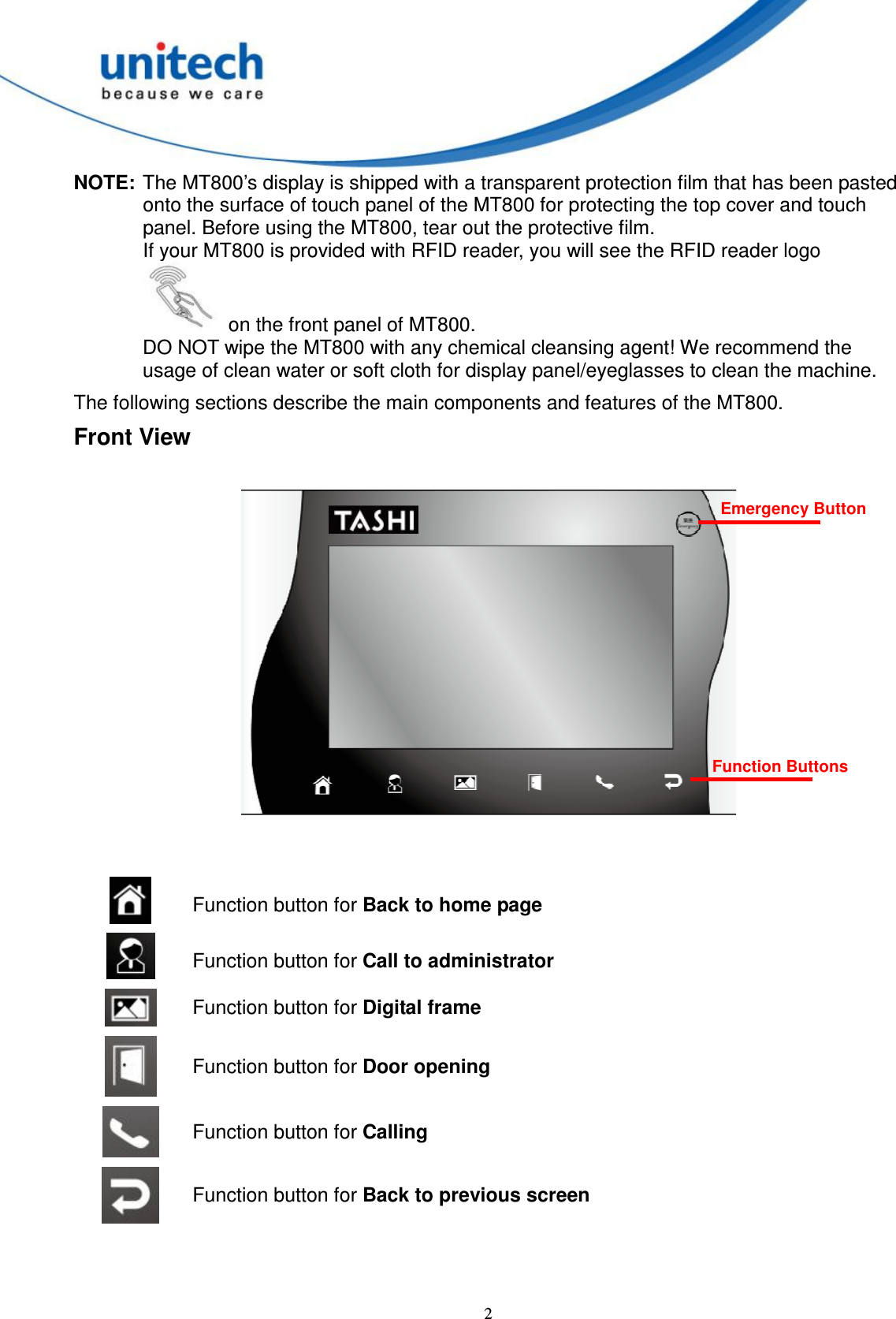  2 NOTE: The MT800’s display is shipped with a transparent protection film that has been pasted onto the surface of touch panel of the MT800 for protecting the top cover and touch panel. Before using the MT800, tear out the protective film. If your MT800 is provided with RFID reader, you will see the RFID reader logo   on the front panel of MT800. DO NOT wipe the MT800 with any chemical cleansing agent! We recommend the usage of clean water or soft cloth for display panel/eyeglasses to clean the machine. The following sections describe the main components and features of the MT800. Front View    Function button for Back to home page  Function button for Call to administrator  Function button for Digital frame  Function button for Door opening  Function button for Calling  Function button for Back to previous screen  Emergency Button Function Buttons  