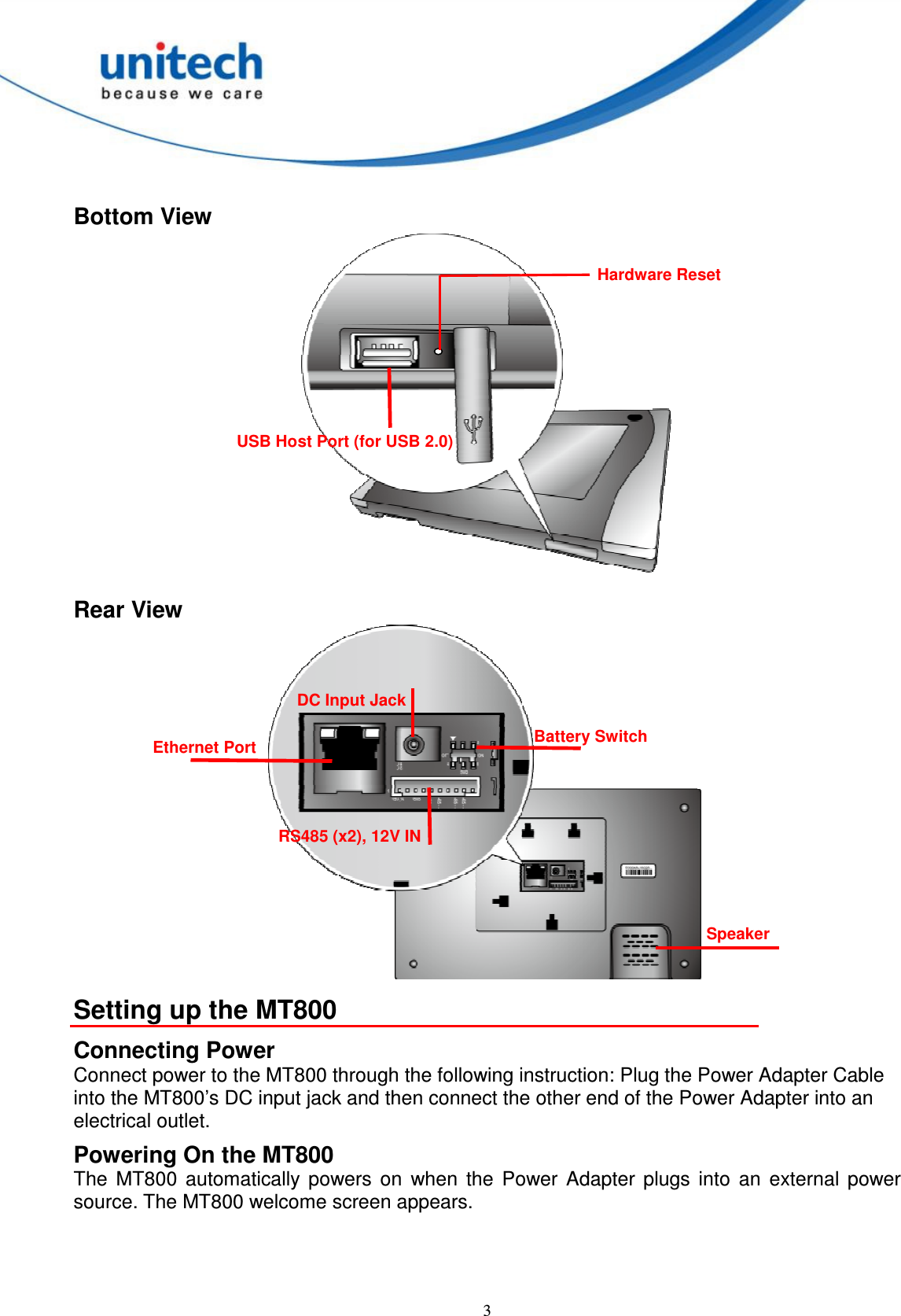  3  Bottom View  Rear View  Setting up the MT800 Connecting Power Connect power to the MT800 through the following instruction: Plug the Power Adapter Cable into the MT800’s DC input jack and then connect the other end of the Power Adapter into an electrical outlet. Powering On the MT800 The  MT800  automatically  powers  on  when  the  Power  Adapter  plugs  into  an  external  power source. The MT800 welcome screen appears. Speaker Ethernet Port DC Input Jack RS485 (x2), 12V IN Battery Switch USB Host Port (for USB 2.0)   Hardware Reset 
