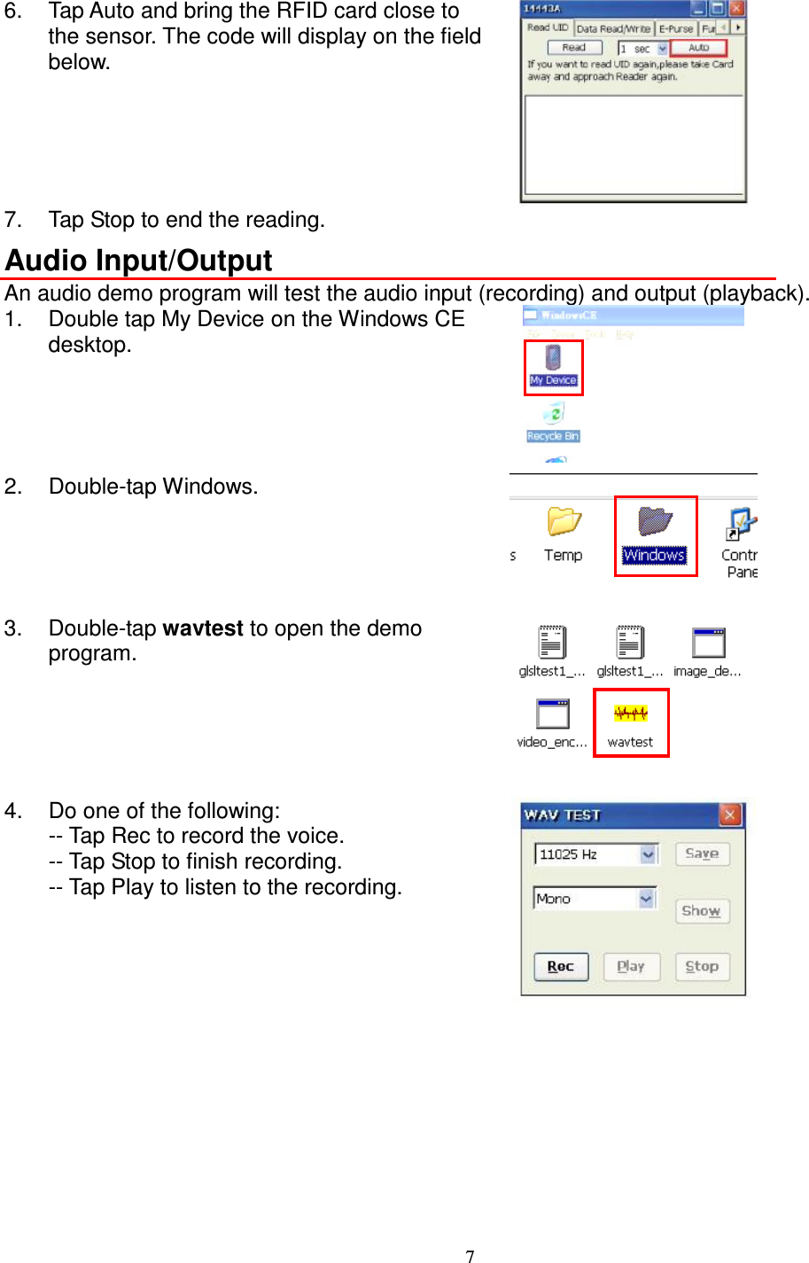 7  6.  Tap Auto and bring the RFID card close to the sensor. The code will display on the field below.  7.  Tap Stop to end the reading. Audio Input/Output An audio demo program will test the audio input (recording) and output (playback). 1.  Double tap My Device on the Windows CE desktop.  2.  Double-tap Windows.  3.  Double-tap wavtest to open the demo program.   4.  Do one of the following: -- Tap Rec to record the voice. -- Tap Stop to finish recording. -- Tap Play to listen to the recording.  