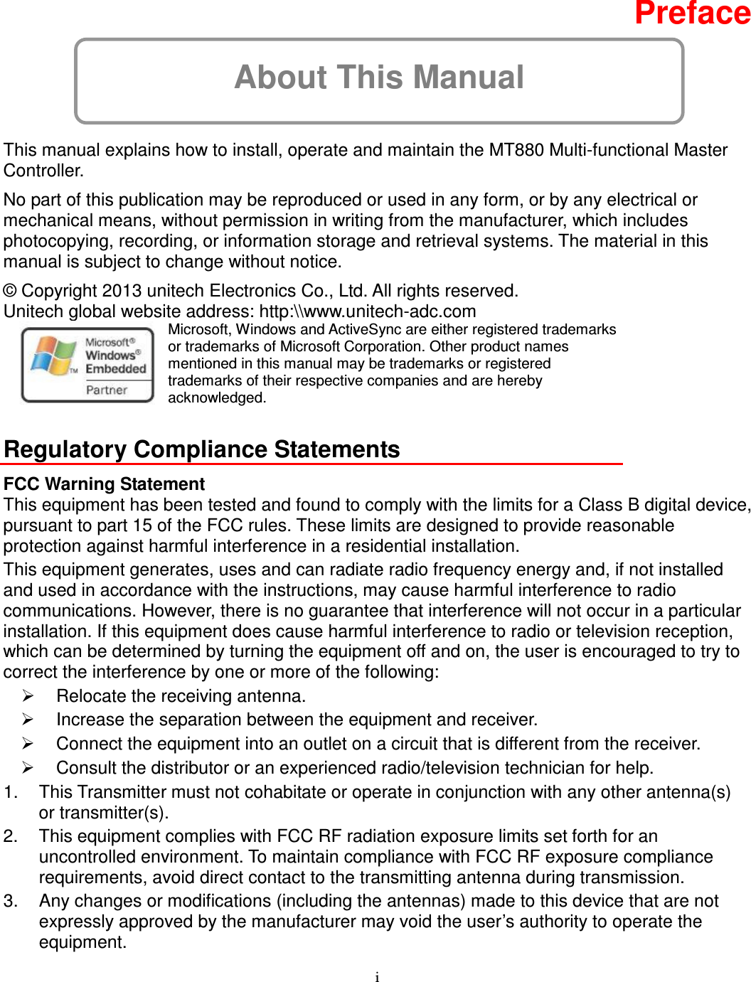 i About This Manual  Preface  This manual explains how to install, operate and maintain the MT880 Multi-functional Master Controller. No part of this publication may be reproduced or used in any form, or by any electrical or mechanical means, without permission in writing from the manufacturer, which includes photocopying, recording, or information storage and retrieval systems. The material in this manual is subject to change without notice. © Copyright 2013 unitech Electronics Co., Ltd. All rights reserved.   Unitech global website address: http:\\www.unitech-adc.com    Microsoft, Windows and ActiveSync are either registered trademarks or trademarks of Microsoft Corporation. Other product names mentioned in this manual may be trademarks or registered trademarks of their respective companies and are hereby acknowledged.  Regulatory Compliance Statements FCC Warning Statement This equipment has been tested and found to comply with the limits for a Class B digital device, pursuant to part 15 of the FCC rules. These limits are designed to provide reasonable protection against harmful interference in a residential installation. This equipment generates, uses and can radiate radio frequency energy and, if not installed and used in accordance with the instructions, may cause harmful interference to radio communications. However, there is no guarantee that interference will not occur in a particular installation. If this equipment does cause harmful interference to radio or television reception, which can be determined by turning the equipment off and on, the user is encouraged to try to correct the interference by one or more of the following:   Relocate the receiving antenna.   Increase the separation between the equipment and receiver.   Connect the equipment into an outlet on a circuit that is different from the receiver.   Consult the distributor or an experienced radio/television technician for help. 1.  This Transmitter must not cohabitate or operate in conjunction with any other antenna(s) or transmitter(s). 2.  This equipment complies with FCC RF radiation exposure limits set forth for an uncontrolled environment. To maintain compliance with FCC RF exposure compliance requirements, avoid direct contact to the transmitting antenna during transmission. 3.  Any changes or modifications (including the antennas) made to this device that are not expressly approved by the manufacturer may void the user’s authority to operate the equipment. 