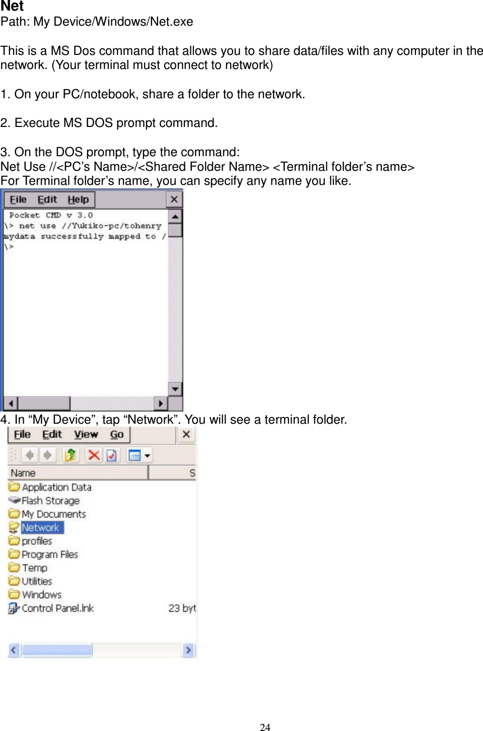 24 Net   Path: My Device/Windows/Net.exe      This is a MS Dos command that allows you to share data/files with any computer in the network. (Your terminal must connect to network)      1. On your PC/notebook, share a folder to the network.      2. Execute MS DOS prompt command.      3. On the DOS prompt, type the command:   Net Use //&lt;PC’s Name&gt;/&lt;Shared Folder Name&gt; &lt;Terminal folder’s name&gt;   For Terminal folder’s name, you can specify any name you like.  4. In “My Device”, tap “Network”. You will see a terminal folder.            