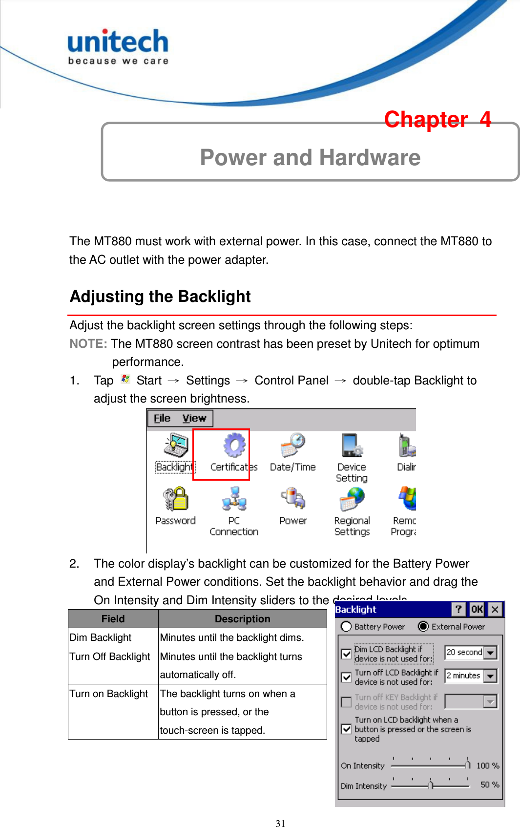  31 Power and Hardware Chapter  4  The MT880 must work with external power. In this case, connect the MT880 to the AC outlet with the power adapter. Adjusting the Backlight Adjust the backlight screen settings through the following steps: NOTE: The MT880 screen contrast has been preset by Unitech for optimum performance. 1.  Tap    Start  →  Settings  →  Control Panel  →  double-tap Backlight to adjust the screen brightness.  2.  The color display’s backlight can be customized for the Battery Power and External Power conditions. Set the backlight behavior and drag the On Intensity and Dim Intensity sliders to the desired levels. Field Description Dim Backlight  Minutes until the backlight dims. Turn Off Backlight Minutes until the backlight turns automatically off. Turn on Backlight  The backlight turns on when a button is pressed, or the touch-screen is tapped.    