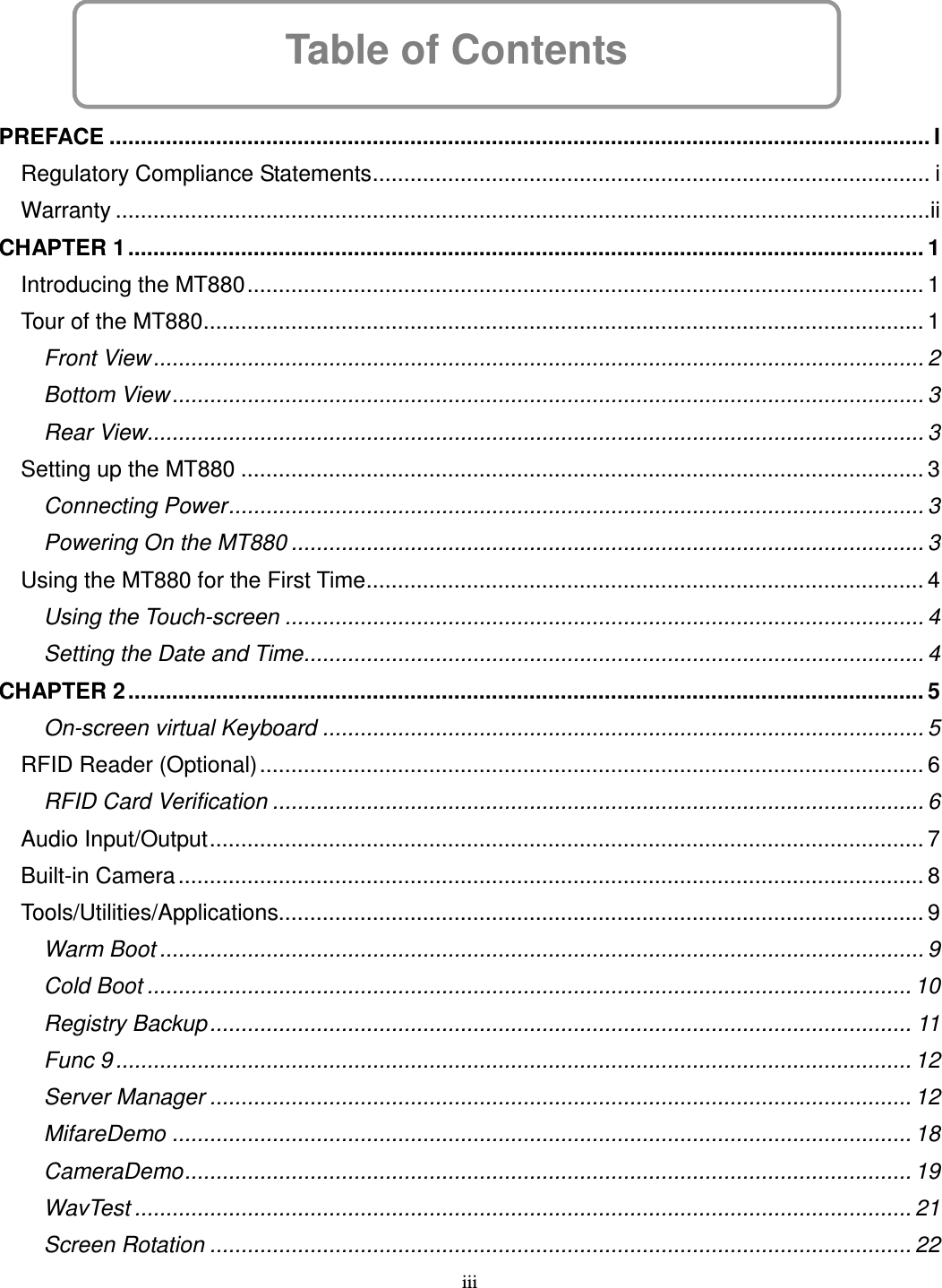 iii Table of Contents      PREFACE ................................................................................................................................... I Regulatory Compliance Statements......................................................................................... i Warranty ..................................................................................................................................ii CHAPTER 1............................................................................................................................... 1 Introducing the MT880............................................................................................................ 1 Tour of the MT880................................................................................................................... 1 Front View........................................................................................................................... 2 Bottom View........................................................................................................................ 3 Rear View............................................................................................................................ 3 Setting up the MT880 ............................................................................................................. 3 Connecting Power............................................................................................................... 3 Powering On the MT880 ..................................................................................................... 3 Using the MT880 for the First Time......................................................................................... 4 Using the Touch-screen ...................................................................................................... 4 Setting the Date and Time................................................................................................... 4 CHAPTER 2............................................................................................................................... 5 On-screen virtual Keyboard ................................................................................................ 5 RFID Reader (Optional).......................................................................................................... 6 RFID Card Verification ........................................................................................................ 6 Audio Input/Output.................................................................................................................. 7 Built-in Camera....................................................................................................................... 8 Tools/Utilities/Applications....................................................................................................... 9 Warm Boot .......................................................................................................................... 9 Cold Boot .......................................................................................................................... 10 Registry Backup................................................................................................................ 11 Func 9 ............................................................................................................................... 12 Server Manager ................................................................................................................ 12 MifareDemo ...................................................................................................................... 18 CameraDemo.................................................................................................................... 19 WavTest ............................................................................................................................ 21 Screen Rotation ................................................................................................................ 22 