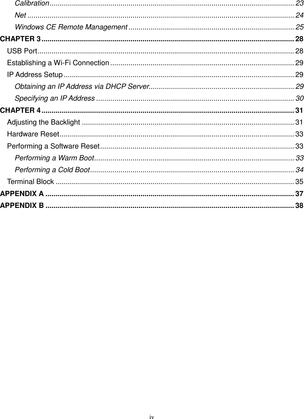 iv Calibration......................................................................................................................... 23 Net .................................................................................................................................... 24 Windows CE Remote Management .................................................................................. 25 CHAPTER 3............................................................................................................................. 28 USB Port............................................................................................................................... 28 Establishing a Wi-Fi Connection........................................................................................... 29 IP Address Setup .................................................................................................................. 29 Obtaining an IP Address via DHCP Server........................................................................ 29 Specifying an IP Address .................................................................................................. 30 CHAPTER 4............................................................................................................................. 31 Adjusting the Backlight ......................................................................................................... 31 Hardware Reset.................................................................................................................... 33 Performing a Software Reset................................................................................................ 33 Performing a Warm Boot................................................................................................... 33 Performing a Cold Boot..................................................................................................... 34 Terminal Block ...................................................................................................................... 35 APPENDIX A ........................................................................................................................... 37 APPENDIX B ........................................................................................................................... 38 