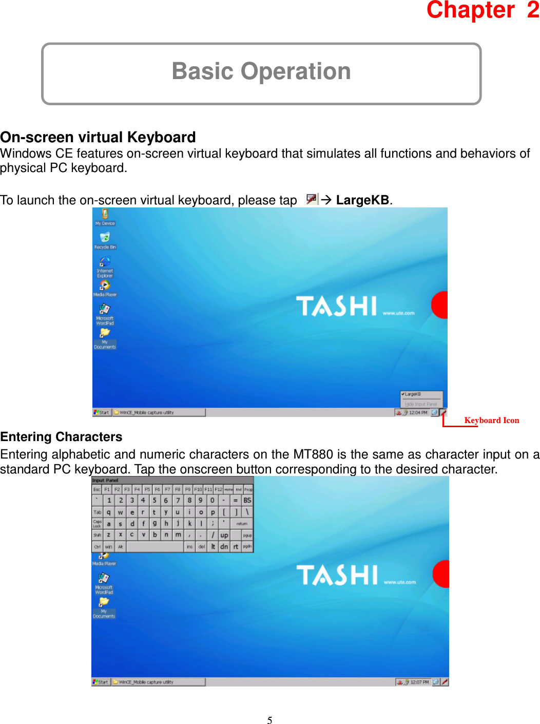 5 Basic Operation Chapter  2      On-screen virtual Keyboard Windows CE features on-screen virtual keyboard that simulates all functions and behaviors of physical PC keyboard.  To launch the on-screen virtual keyboard, please tap   LargeKB.      Entering Characters Entering alphabetic and numeric characters on the MT880 is the same as character input on a standard PC keyboard. Tap the onscreen button corresponding to the desired character.   Keyboard Icon 