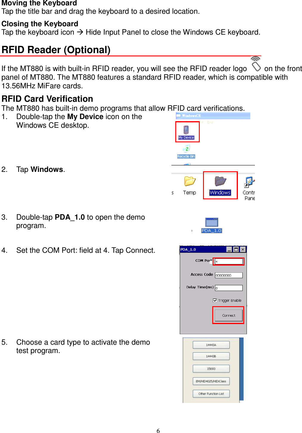 6 Moving the Keyboard Tap the title bar and drag the keyboard to a desired location. Closing the Keyboard Tap the keyboard icon  Hide Input Panel to close the Windows CE keyboard. RFID Reader (Optional) If the MT880 is with built-in RFID reader, you will see the RFID reader logo    on the front panel of MT880. The MT880 features a standard RFID reader, which is compatible with 13.56MHz MiFare cards. RFID Card Verification The MT880 has built-in demo programs that allow RFID card verifications. 1.  Double-tap the My Device icon on the Windows CE desktop.  2.  Tap Windows.  3.  Double-tap PDA_1.0 to open the demo program.   4.  Set the COM Port: field at 4. Tap Connect.  5.  Choose a card type to activate the demo test program.    