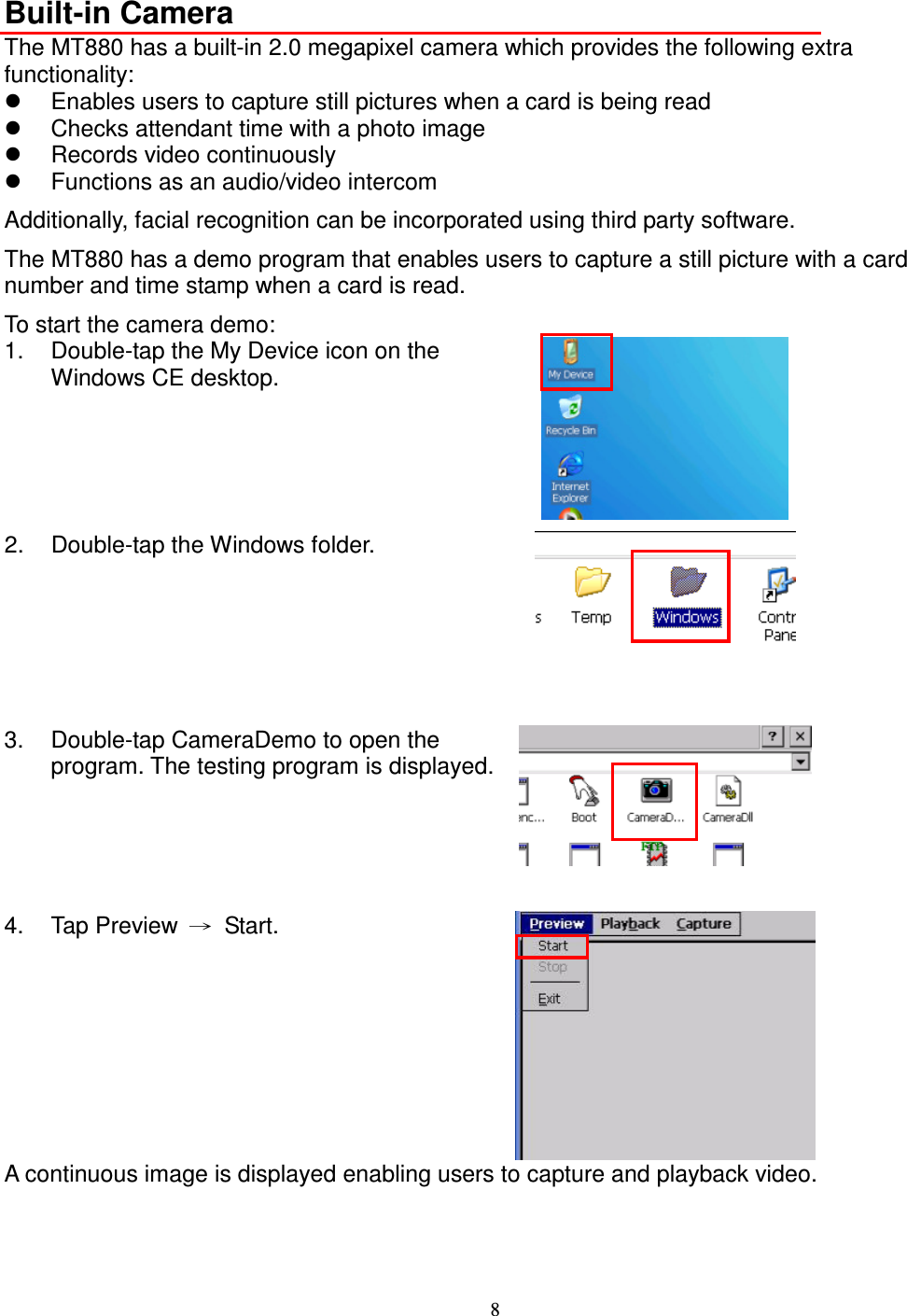 8  Built-in Camera The MT880 has a built-in 2.0 megapixel camera which provides the following extra functionality:   Enables users to capture still pictures when a card is being read   Checks attendant time with a photo image   Records video continuously   Functions as an audio/video intercom Additionally, facial recognition can be incorporated using third party software. The MT880 has a demo program that enables users to capture a still picture with a card number and time stamp when a card is read. To start the camera demo: 1.  Double-tap the My Device icon on the Windows CE desktop.  2.  Double-tap the Windows folder.    3.  Double-tap CameraDemo to open the program. The testing program is displayed.    4.  Tap Preview  →  Start.  A continuous image is displayed enabling users to capture and playback video.     
