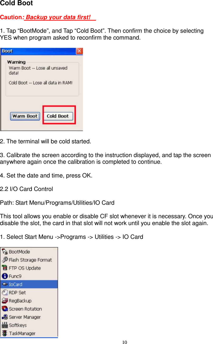 10 Cold Boot      Caution: Backup your data first!        1. Tap “BootMode”, and Tap “Cold Boot”. Then confirm the choice by selecting   YES when program asked to reconfirm the command.    2. The terminal will be cold started.      3. Calibrate the screen according to the instruction displayed, and tap the screen   anywhere again once the calibration is completed to continue.      4. Set the date and time, press OK.      2.2 I/O Card Control        Path: Start Menu/Programs/Utilities/IO Card    This tool allows you enable or disable CF slot whenever it is necessary. Once you   disable the slot, the card in that slot will not work until you enable the slot again.    1. Select Start Menu -&gt;Programs -&gt; Utilities -&gt; IO Card   