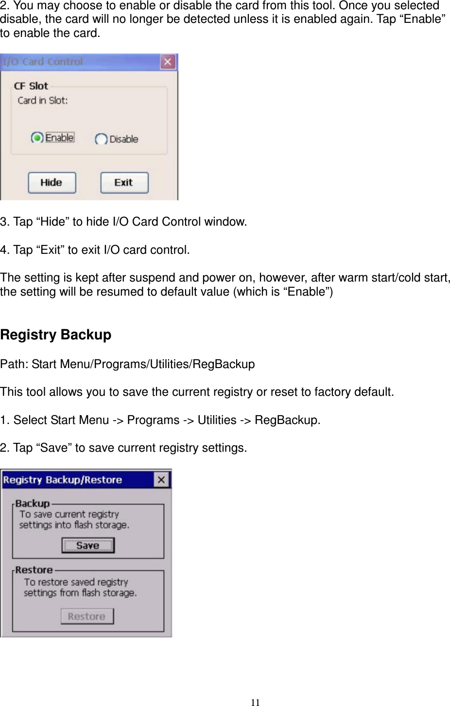 11 2. You may choose to enable or disable the card from this tool. Once you selected   disable, the card will no longer be detected unless it is enabled again. Tap “Enable”   to enable the card.    3. Tap “Hide” to hide I/O Card Control window.        4. Tap “Exit” to exit I/O card control.      The setting is kept after suspend and power on, however, after warm start/cold start,   the setting will be resumed to default value (which is “Enable”)   Registry Backup      Path: Start Menu/Programs/Utilities/RegBackup      This tool allows you to save the current registry or reset to factory default.      1. Select Start Menu -&gt; Programs -&gt; Utilities -&gt; RegBackup.      2. Tap “Save” to save current registry settings.       