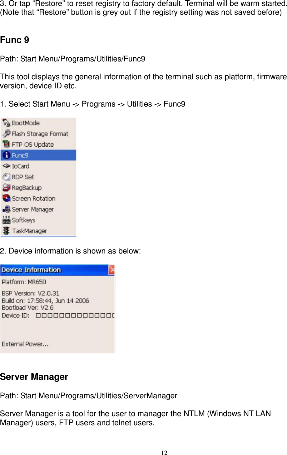 12 3. Or tap “Restore” to reset registry to factory default. Terminal will be warm started.   (Note that “Restore” button is grey out if the registry setting was not saved before)         Func 9      Path: Start Menu/Programs/Utilities/Func9      This tool displays the general information of the terminal such as platform, firmware   version, device ID etc.  1. Select Start Menu -&gt; Programs -&gt; Utilities -&gt; Func9    2. Device information is shown as below:       Server Manager      Path: Start Menu/Programs/Utilities/ServerManager      Server Manager is a tool for the user to manager the NTLM (Windows NT LAN   Manager) users, FTP users and telnet users.           