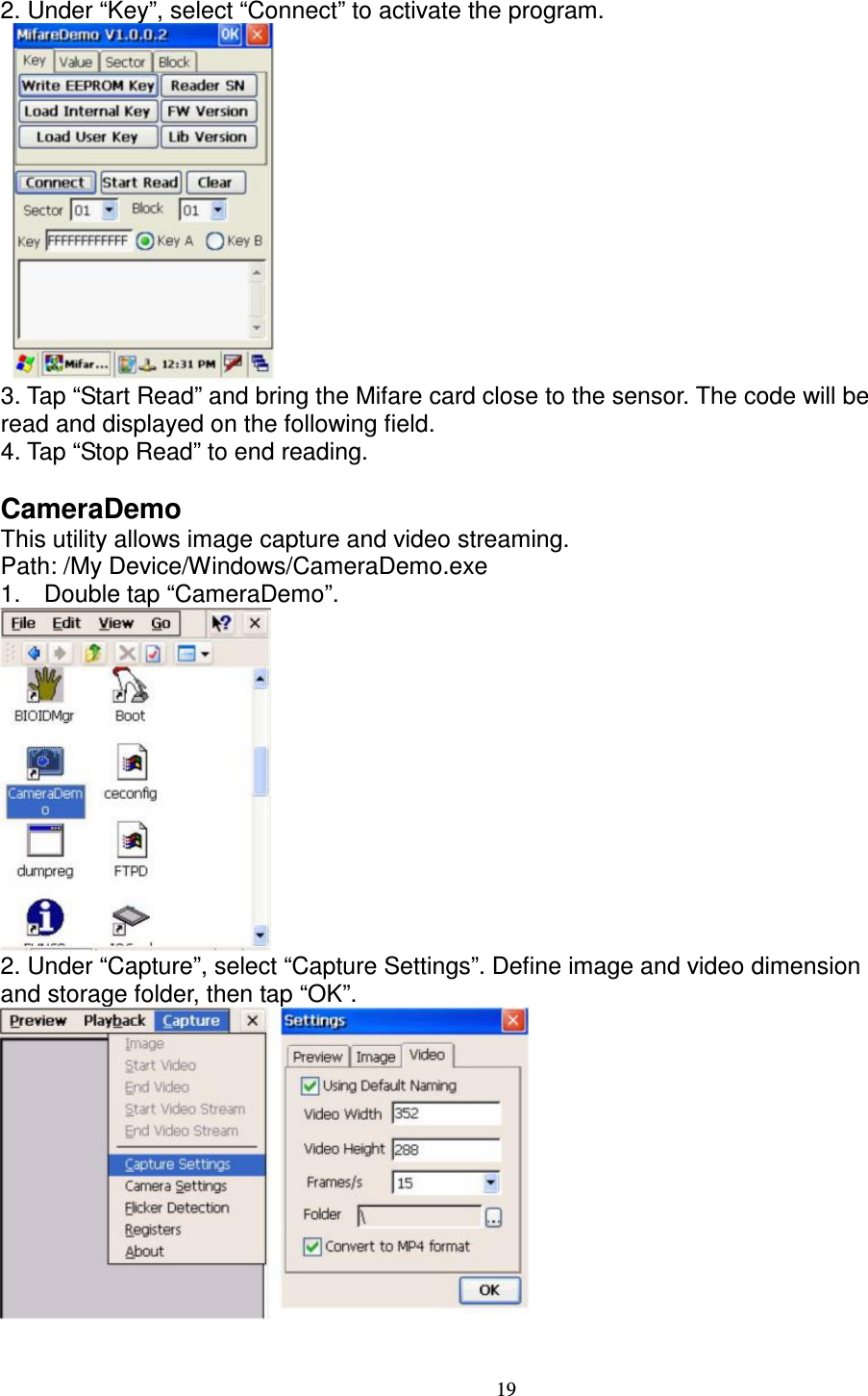 19 2. Under “Key”, select “Connect” to activate the program.      3. Tap “Start Read” and bring the Mifare card close to the sensor. The code will be   read and displayed on the following field.   4. Tap “Stop Read” to end reading.  CameraDemo   This utility allows image capture and video streaming.   Path: /My Device/Windows/CameraDemo.exe   1.  Double tap “CameraDemo”.  2. Under “Capture”, select “Capture Settings”. Define image and video dimension   and storage folder, then tap “OK”.    