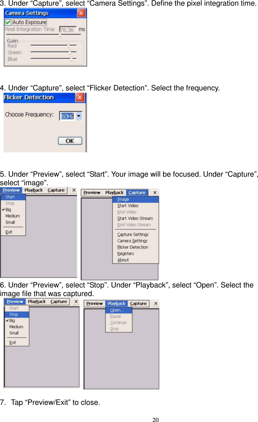 20  3. Under “Capture”, select “Camera Settings”. Define the pixel integration time.            4. Under “Capture”, select “Flicker Detection”. Select the frequency.          5. Under “Preview”, select “Start”. Your image will be focused. Under “Capture”,   select “image”.      6. Under “Preview”, select “Stop”. Under “Playback”, select “Open”. Select the   image file that was captured.      7.  Tap “Preview/Exit” to close.  