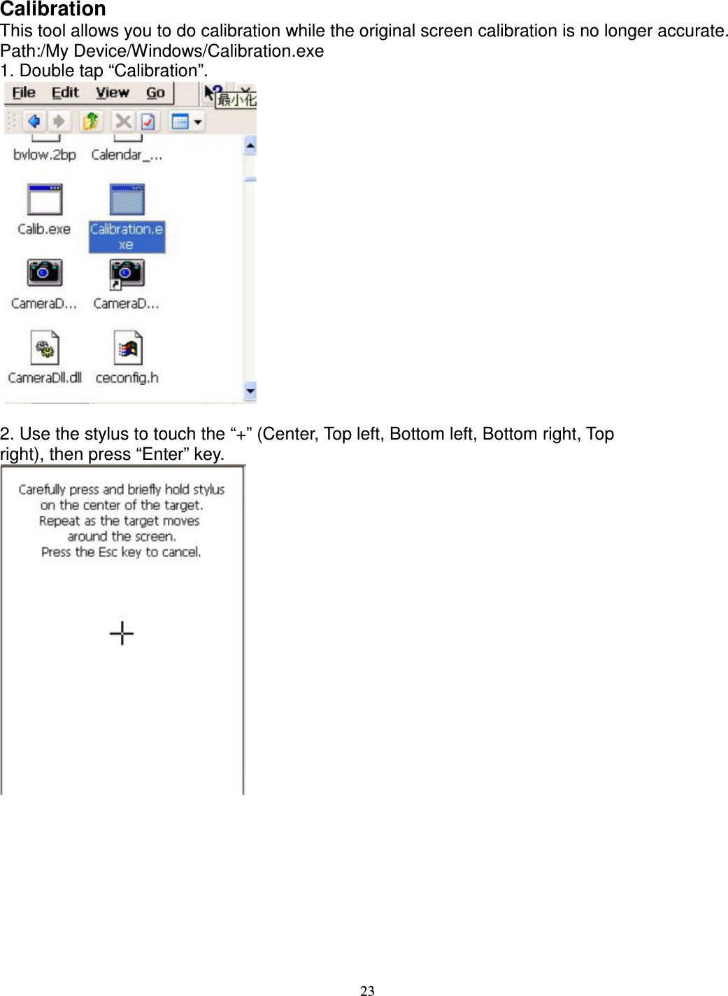 23  Calibration   This tool allows you to do calibration while the original screen calibration is no longer accurate.   Path:/My Device/Windows/Calibration.exe   1. Double tap “Calibration”.   2. Use the stylus to touch the “+” (Center, Top left, Bottom left, Bottom right, Top   right), then press “Enter” key.           