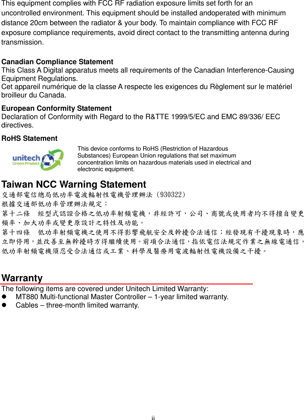 ii This equipment complies with FCC RF radiation exposure limits set forth for an   uncontrolled environment. This equipment should be installed andoperated with minimum   distance 20cm between the radiator &amp; your body. To maintain compliance with FCC RF   exposure compliance requirements, avoid direct contact to the transmitting antenna during   transmission.  Canadian Compliance Statement This Class A Digital apparatus meets all requirements of the Canadian Interference-Causing Equipment Regulations. Cet appareil numérique de la classe A respecte les exigences du Règlement sur le matériel broilleur du Canada. European Conformity Statement Declaration of Conformity with Regard to the R&amp;TTE 1999/5/EC and EMC 89/336/ EEC directives. RoHS Statement  This device conforms to RoHS (Restriction of Hazardous Substances) European Union regulations that set maximum concentration limits on hazardous materials used in electrical and electronic equipment. Taiwan NCC Warning Statement 交通部電信總局低功率電波輻射性電機管理辦法 (930322) 根據交通部低功率管理辦法規定： 第十二條  經型式認證合格之低功率射頻電機，非經許可，公司、商號或使用者均不得擅自變更頻率、加大功率或變更原設計之特性及功能。 第十四條  低功率射頻電機之使用不得影響飛航安全及幹擾合法通信；經發現有干擾現象時，應立即停用，並改善至無幹擾時方得繼續使用。前項合法通信，指依電信法規定作業之無線電通信。 低功率射頻電機須忍受合法通信或工業、科學及醫療用電波輻射性電機設備之干擾。   Warranty The following items are covered under Unitech Limited Warranty:   MT880 Multi-functional Master Controller – 1-year limited warranty.   Cables – three-month limited warranty. 